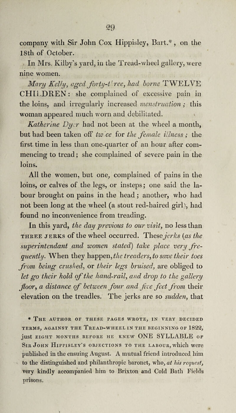 company with Sir John Cox Hippisley, , on the 18th of October. , In Mrs. Kilby's yard, in the Tread-wheel gallery, were nine women. M^arij Kelly, aged forty-t'ree, had borne TWELVE CHILDREN: she complained of excessive pain in the loins, and irregularly increased menstruation ; this woman appeared much worn and debilitated. v Katherine Dyer had not been at the wheel a month, but had been taken off twice for the female illness ; the first time in less than one-quarter of an hour after com¬ mencing to tread; she complained of severe pain in the loins. All the women, but one, complained of pains in the loins, or calves of the legs, or insteps; one said the la¬ bour brought on pains in the head; another, who had not been long at the wheel (a stout red-haired girl), had found no inconvenience from treading. In this yard, the day previous to our visit, no less than THREE JERKS of the wheel occurred. Thesejt'rA:,? {as the superintendant and women stated) take place very fre¬ quently. When they hwppen, the treaders, to save their toes from being crushed, or their legs bruised, are obliged to let go their hold of the hand-rail, and drop to the gallery floor, a distance of between four and five feet from their elevation on the treadles. The jerks are so sudden, that * The author of these pages wrote, in very decided TERMS, AGAINST THE TrEAD-WHEEL IN THE BEGINNING OF 1822, just EIGHT MONTHS BEFORE HE KNEW ONE SYLLABLE OF Sir John Hippisley’s objections to the labour, which were published in the ensuing August. A mutual friend introduced him to the distinguished and philanthropic baronet, who, at his request, very kindly accompanied him to Brixton and Cold Bath Fields prisons.