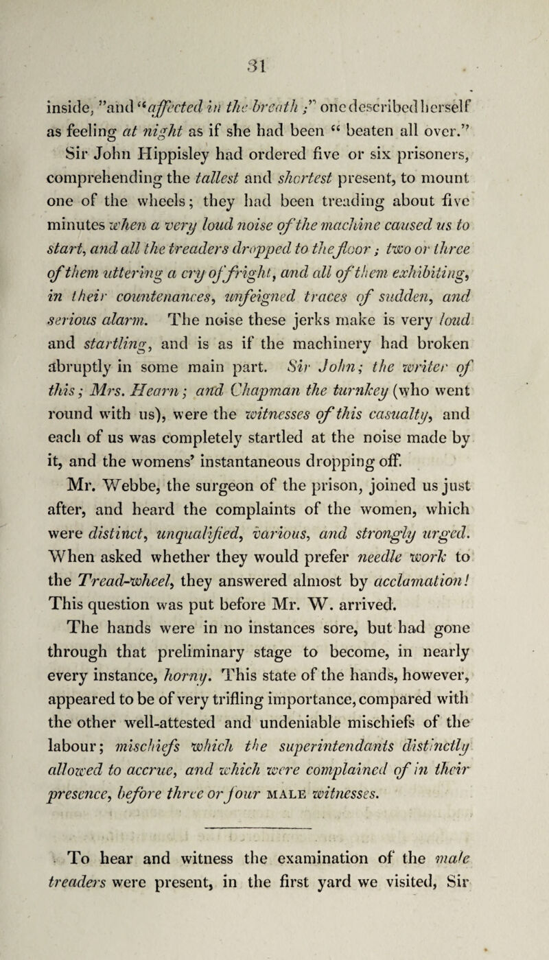 inside, ’’and affected in the breath f one described herself as feeling at night as if she had been ‘‘ beaten all over.’' Sir John Hippisley had ordered five or six prisoners, comprehending the tallest and shortest present, to mount one of the wheels; they had been treading about five minutes when a verij loud noise of the machine caused us to starts and all the treaders dropped to thefloor; two or three of them uttering a cry of fright ^ and all of them exhibiting, in their countenances, unfeigned traces of sudden, and serious alarm. The noise these jerks make is very loud and startling, and is as if the machinery had broken abruptly in some main part. Sir John; the xvriter of this; Ml'S. Hearn; and Chapman the turnkey (who went round with us), were the witnesses of this casualty, and each of us was completely startled at the noise made by it, and the womens’ instantaneous dropping off. Mr. Webbe, the surgeon of the prison, joined us just after, and heard the complaints of the women, which were distinct, unqualifed, various, and strongly urged. When asked whether they would prefer needle worh to the Tread-wheel, they answered almost by acclamation! This question was put before Mr. W. arrived. The hands were in no instances sore, but had gone through that preliminary stage to become, in nearly every instance, horny. This state of the hands, however, appeared to be of very trifling importance, compared with the other well-attested and undeniable mischiefs of the labour; mischiefs which the superintendants distinctly allowed to accrue, and which were complained of in their presence, before three or four male xvitnesses. . To hear and witness the examination of the male treaders were present, in the first yard we visited, Sir