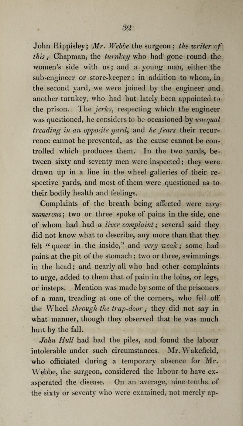 John riippisley; Mr. Wehhe the surgeon; the writer ('f this; Chapman, the turnliey who had gone round the women’s side with us; and a young man, either the sub-engineer or store-keeper : in addition to whom, in the second yard, we were joined by the engineer and another turnkey, who had but lately been appointed to the prison. The jerks, respecting which the engineer was questioned, he considers to be occasioned by unequal treading in an opposite yard, and he fears their recur¬ rence cannot be prevented, as the cause cannot be con¬ trolled which produces them. In the two yards, be¬ tween sixty and seventy men were inspected; they were- drawn up in a line in the wheel galleries of their re¬ spective yards, and most of them were questioned as to their bodily health and feelings. Complaints of the breath being affected were very numerous', two or three spoke of pains in the side, one of whom had had a liver complaint; several said they did not know what to describe, any more than that they felt “queer in the inside,” and very weak; some had pains at the pit of the stomach; two or three, swimmings in the head; and nearly all wlio had other complaints to urge, added to them that of pain in the loins, or legs, or insteps. Mention was made by some of the prisoners of a man, treading at one of the corners, who fell off the Wheel through the trap-door; they did not say in what manner, though they observed that he was much hurt by the fall. John Hull had had the piles, and found the labour intolerable under such circumstances. Mr. W^akefield, who officiated during a temporary absence for Mr. Webbe, the surgeon, considered the labour to have ex¬ asperated the disease. On an average, nine-tenths of the sixty or seventy who w^ere examined, not merely ap-