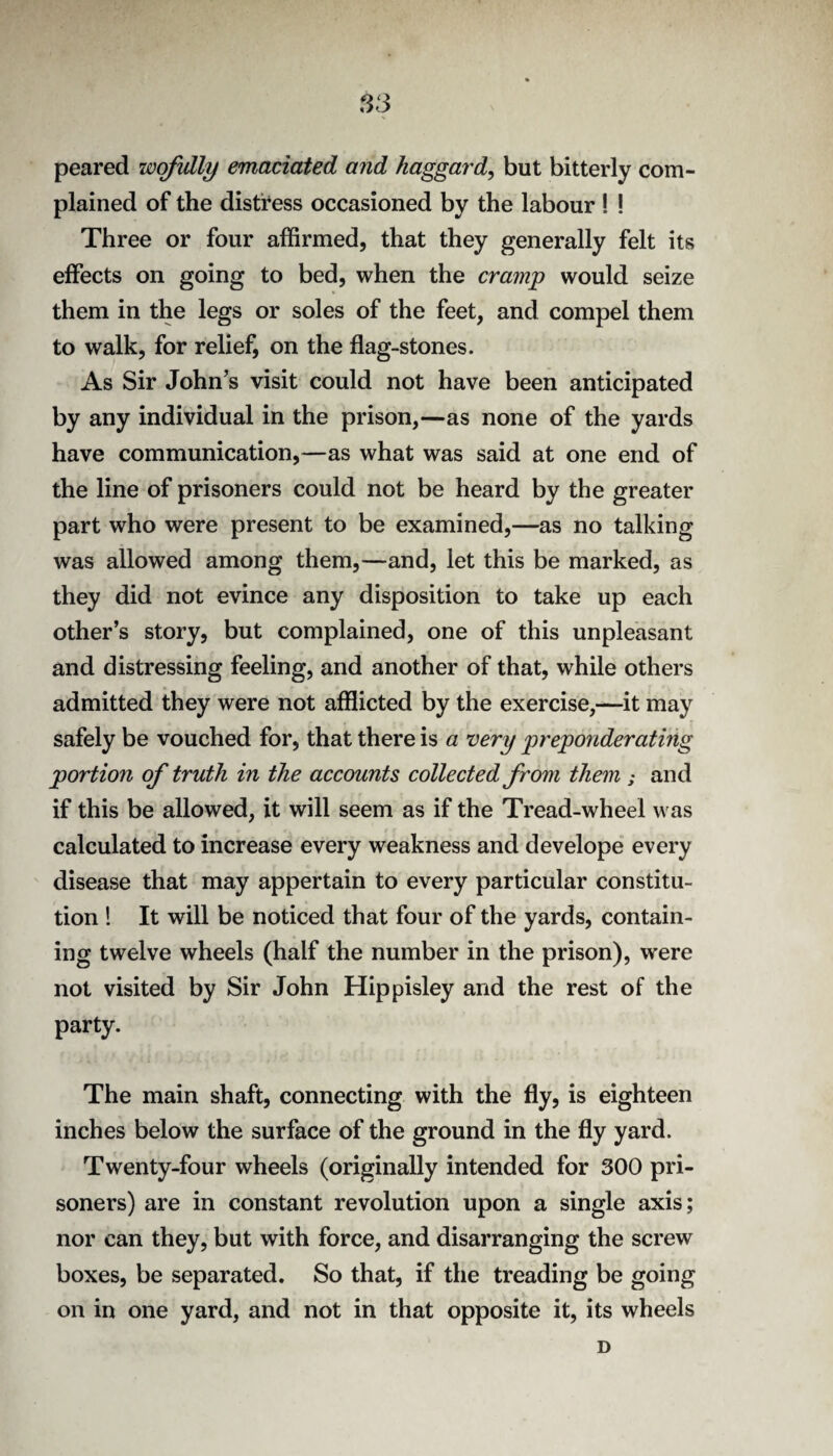 S3 peared wofidly emaciated and haggard^ but bitterly com¬ plained of the distress occasioned by the labour ! ! Three or four affirmed, that they generally felt its effects on going to bed, when the cramp would seize them in the legs or soles of the feet, and compel them to walk, for relief, on the flag-stones. As Sir John's visit could not have been anticipated by any individual in the prison,—as none of the yards have communication,—as what was said at one end of the line of prisoners could not be heard by the greater part who were present to be examined,—as no talking was allowed among them,—and, let this be marked, as they did not evince any disposition to take up each other’s story, but complained, one of this unpleasant and distressing feeling, and another of that, while others admitted they were not afflicted by the exercise,—it may safely be vouched for, that there is a very preponderating portion of truth in the accounts collected from them ; and if this be allowed, it will seem as if the Tread-wheel was calculated to increase every weakness and develope every disease that may appertain to every particular constitu¬ tion 1 It will be noticed that four of the yards, contain¬ ing twelve wheels (half the number in the prison), were not visited by Sir John Hippisley and the rest of the party. The main shaft, connecting with the fly, is eighteen inches below the surface of the ground in the fly yard. Twenty-four wheels (originally intended for 300 pri¬ soners) are in constant revolution upon a single axis; nor can they, but with force, and disarranging the screw boxes, be separated. So that, if the treading be going on in one yard, and not in that opposite it, its wheels D