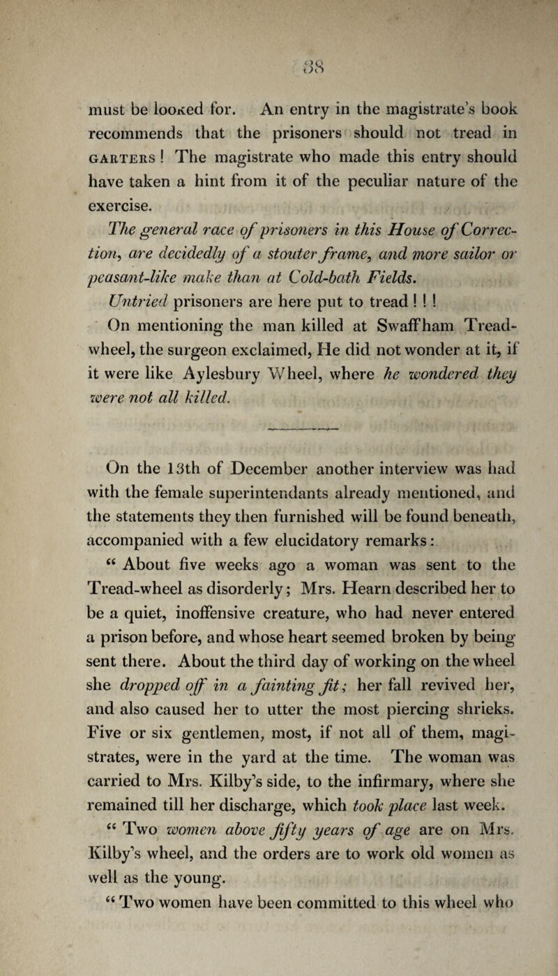 must be looKed for. An entry in the magistrate’s book recommends that the prisoners should not tread in GARTERS ! The magistrate who made this entry should have taken a hint from it of the peculiar nature of the exercise. / The general race of yrisoners in this House of Correc¬ tion^ are decidedly of a stouter frame ^ and more sailor or peasant-like make than at Cold-bath Fields. Untried prisoners are here put to tread! ! ! On mentioning the man killed at SwafFham Tread- wheel, the surgeon exclaimed, He did not wonder at it, if it were like Aylesbury VvHieel, where he wondered they zvere not all killed. On the 13th of December another interview was had with the female superintendants already mentioned, and the statements they then furnished will be found beneath, accompanied with a few elucidatory remarks: “ About five weeks ago a woman was sent to the Tread-wheel as disorderly; Mrs. Hearn described her to be a quiet, inoffensive creature, who had never entered a prison before, and whose heart seemed broken by being sent there. About the third day of working on the wheel she dropped off in a faintingfit; her fall revived her, and also caused her to utter the most piercing shrieks. Five or six gentlemen, most, if not all of them, magi¬ strates, were in the yard at the time. The woman was carried to Mrs. Kilby’s side, to the infirmary, where she remained till her discharge, which took place last week. ‘‘Two women above fifty years of age are on Mrs. Kilby’s wheel, and the orders are to work old women as well as the young. “ Two women have been committed to this wheel who