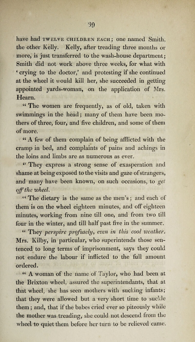 have had twelve children each; one named Smith, the other Kelly. Kelly, after treading three months or more, is just transferred to the wash-house department; Smith did not work above three weeks, for what with V ‘ crying to the doctor,’ and protesting if she continued at the wheel it would kill her, she succeeded in getting appointed yards-woman, on the application of Mrs. Hearn. “ The women are frequently, as of old, taken with swimmings in the head; many of them have been mo¬ thers of three, four, and five children, and some of them of more. “ A few of them complain of being afflicted with the cramp in bed, and complaints of pains and achings in the loins and limbs are as numerous as ever. “ They express a strong sense of exasperation and shame at being exposed to the visits and gaze of strangers, and many have been known, on such occasions, to get off the *wheel. ‘‘ The dietary is the same as the men’s; and each of them is on the wheel eighteen minutes, and off eighteen minutes, working from nine till one, and from two till four in the winter, and till half past five in the summer. They perspire prcffusely^ even in this cool weather. Mrs. Kilby, in particular, who superintends those sen¬ tenced to long terms of imprisonment, says they could not endure the labour if inflicted to the full amount ordered. “ A woman of the name of Taylor, who had been at the Brixton wheel, assured the superintendants, that at that wheel, she has seen mothers with sucking infants; that they were allowed but a very short time to suckle them; and, that if the babes cried ever so piteously while the mother was treading, she could not descend from the wheel to quiet them before her turn to be relieved came.