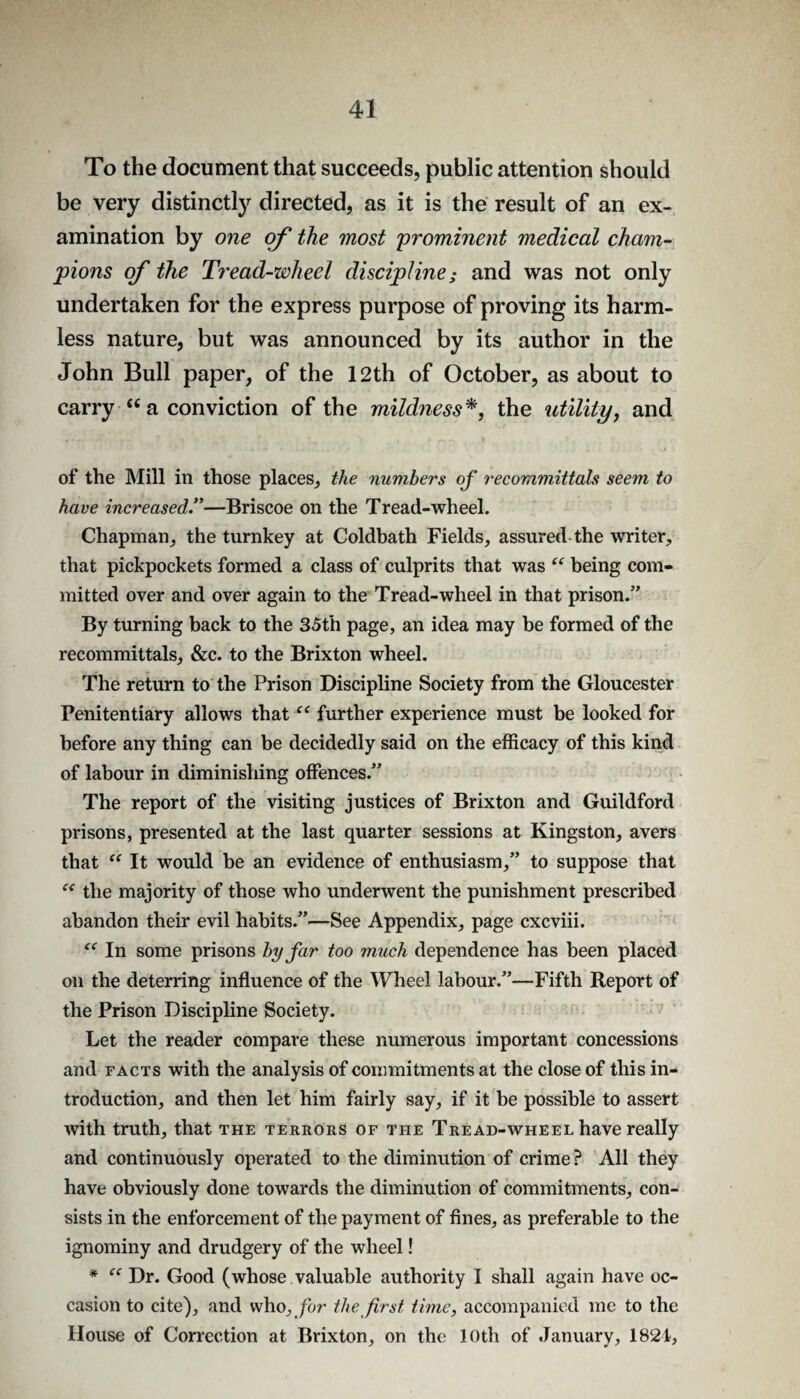 To the document that succeeds, public attention should be very distinctly directed, as it is the result of an ex¬ amination by one the most 'prominent medical cham¬ pions of the Tread-wheel discipline; and was not only undertaken for the express purpose of proving its harm¬ less nature, but was announced by its author in the John Bull paper, of the 12th of October, as about to carry “ a conviction of the mildness^, the utilityy and of the Mill in those places, the numbers op recommittals seem to have increased—Briscoe on the Tread-wheel. Chapman, the turnkey at Coldbath Fields, assured-the writer, that pickpockets formed a class of culprits that was ‘‘ being com¬ mitted over and over again to the Tread-wheel in that prison.” By turning back to the 35th page, an idea may be formed of the recommittals, &c. to the Brixton wheel. The return to the Prison Discipline Society from the Gloucester Penitentiary allows that further experience must be looked for before any thing can be decidedly said on the efficacy of this kind of labour in diminishing offences.” The report of the visiting justices of Brixton and Guildford prisons, presented at the last quarter sessions at Kingston, avers that ‘‘ It would be an evidence of enthusiasm,” to suppose that the majority of those who underwent the punishment prescribed abandon their evil habits.”—See Appendix, page cxcviii. In some prisons by far too much dependence has been placed on the deterring influence of the Wheel labour.”—Fifth Report of the Prison Discipline Society. Let the reader compare these numerous important concessions and FACTS with the analysis of commitments at the close of this in¬ troduction, and then let him fairly say, if it be possible to assert with truth, that the terrors of the Tread-wheel have really and continuously operated to the diminution of crime ? All they have obviously done towards the diminution of commitments, con¬ sists in the enforcement of the payment of fines, as preferable to the ignominy and drudgery of the wheel! * Dr. Good (whose valuable authority I shall again have oc¬ casion to cite), and who, /or the first time, accompanied me to the House of Correction at Brixton, on the 10th of January, 1821,