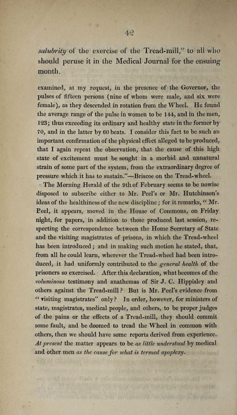salubrity oi the exercise of the Tread-mill,” to all who should peruse it in the Medical Journal for the ensuing month. examined, at my request, in the presence of the Governor, the pulses of fifteen persons (nine of whom were male, and six were female), as they descended in rotation from the Wheel. He found the average range of the pulse in women to be 144, and in the men, 123; thus exceeding its ordinary and healthy state in the former by 70, and in the latter by 60 heats. I consider this fact to he such an important confirmation of the physical effect alleged to he produced, that I again repeat the observation, that the cause of this high state of excitement must be sought in a morbid and unnatural strain of some part of the system, from the extraordinary degree of pressure which it has to sustain.”—Briscoe on the Tread-wheel. The Morning Herald of the 9th of February seems to be nowise disposed to subscribe either to Mr. Peel’s or Mr. Hutchinson’s ideas of the healthiness of the new discipline; for it remarks, Mr. Peel, it appears, moved in the Flouse of Commons, on Friday night, for papers, in addition to those produced last session, re¬ specting the correspondence between the Home Secretary of State and the visiting magistrates of prisons, in which the Tread-wheel has been introduced; and in making such motion he stated, that, from all he could learn, wherever the Tread-wheel had been intro¬ duced, it had uniformly contributed to the general health of the prisoners so exercised. After this declaration, what becomes of the voluminous testimony and anathemas of Sir J. C. Hippisley and others against the Tread-mill ? But is Mr. Peel’s evidence from visiting magistrates” only? In order, however, for ministers of state, magistrates, medical people, and others, to be proper judges of the pains or the effects of a Tread-mill, they should commit some fault, and be doomed to tread the Wheel in common with others, then we should have some reports derived from experience. At present the matter appears to be as little understood by medical and other men as the cause for what is termed apoplexy.