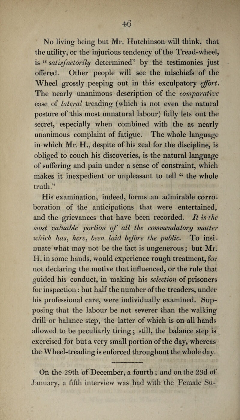 4G No living being but Mr. Hutchinson will think, that the utility, or the injurious tendency of the Tread-wheel, IS satisfactorily determined” by the testimonies just offered. Other people will see the mischiefs of the Wheel grossly peeping out in this exculpatory effort. The nearly unanimous description of the comparative ease of lateral treading (which is not even the natural posture of this most unnatural labour) fully lets out the secret, especially when combined with the as nearly unanimous complaint of fatigue. The whole language in which Mr. H., despite of his zeal for the discipline, is obliged to couch his discoveries, is the natural language of suffering and pain under a sense of constraint, which makes it inexpedient or unpleasant to tell the whole truth.” His examination, indeed, forms an admirable corro¬ boration of the anticipations that were entertained, and the grievances that have been recorded. It is the most valuable portion of all the commendatory matter which haSy here^ been laid before the public. To insi¬ nuate what may not be the fact is ungenerous; but Mr. H. in some hands, would experience rough treatment, for not declaring the motive that influenced, or the rule that guided his conduct, in making his selection of prisoners for inspection : but half the number of the treaders, under his professional care, were individually examined. Sup¬ posing that the labour be not severer than the walking drill or balance step, the latter of which is on all hands allowed to be peculiarly tiring; still, the balance step is exercised for but a very small portion of the day, whereas the Wheel-treading is enforced throughout the whole day. On the 29th of December, a fourth; and on the 23d of January, a fifth interview was had with the Female Su-