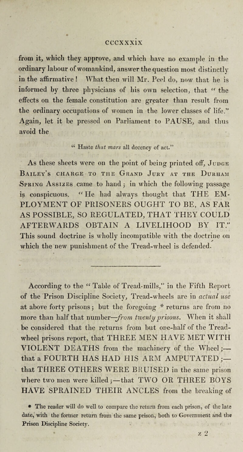 from it, which they approve, and which have no example in the ordinary labour of womankind, answer the question most distinctly in the affirmative ! What then will Mr. Peel do, now that he is informed by three physicians of his own selection, that the effects on the female constitution are greater than result from the ordinary occupations of women in the lower classes of life.” Again, let it be pressed on Parliament to PAUSE, and thus avoid the “ Haste that mars all decency of act.” As these sheets were on the point of being printed off. Judge Bailey’s charge to the Grand Jury at the Durham Spring Assizes came to hand 3 in which the following passage i^ conspicuous. He had always thought that THE EM¬ PLOYMENT OF PRISONERS OUGHT TO BE, AS FAR AS POSSIBLE, SO REGULATED, THAT THEY COULD AFTERWARDS OBTAIN A LIVELIHOOD BY IT.” This sound doctrine is wholly incompatible with the doctrine on which the new punishment of the Tread-wheel is defended. According to the Table of Tread-mills,” in the Fifth Rej)ort of the Prison Discipline Society, Tread-wheels are in actual use at above forty prisons j but the foregoing * returns are from no more than half that number—tvoenty 'prisons. When it shall be considered that the returns from but one-half of the Tread- wheel prisons report, that THREE MEN HAVE MET WITH VIOLENT DEATHS from the machinery of the Wheel;— that a FOURTH HAS HAD HIS ARM AMPUTATED that THREE OTHERS WERE BKUISED in the same prison where two men were killed;—that TWO OR THREE BOYS HAVE SPRAINED THEIR ANCLES from the breaking of » The reader will do well to compare the return from each prison, of the late date,' with the former return from the same prison, both to Government and the Prison Discipline Society. - ' ■ *