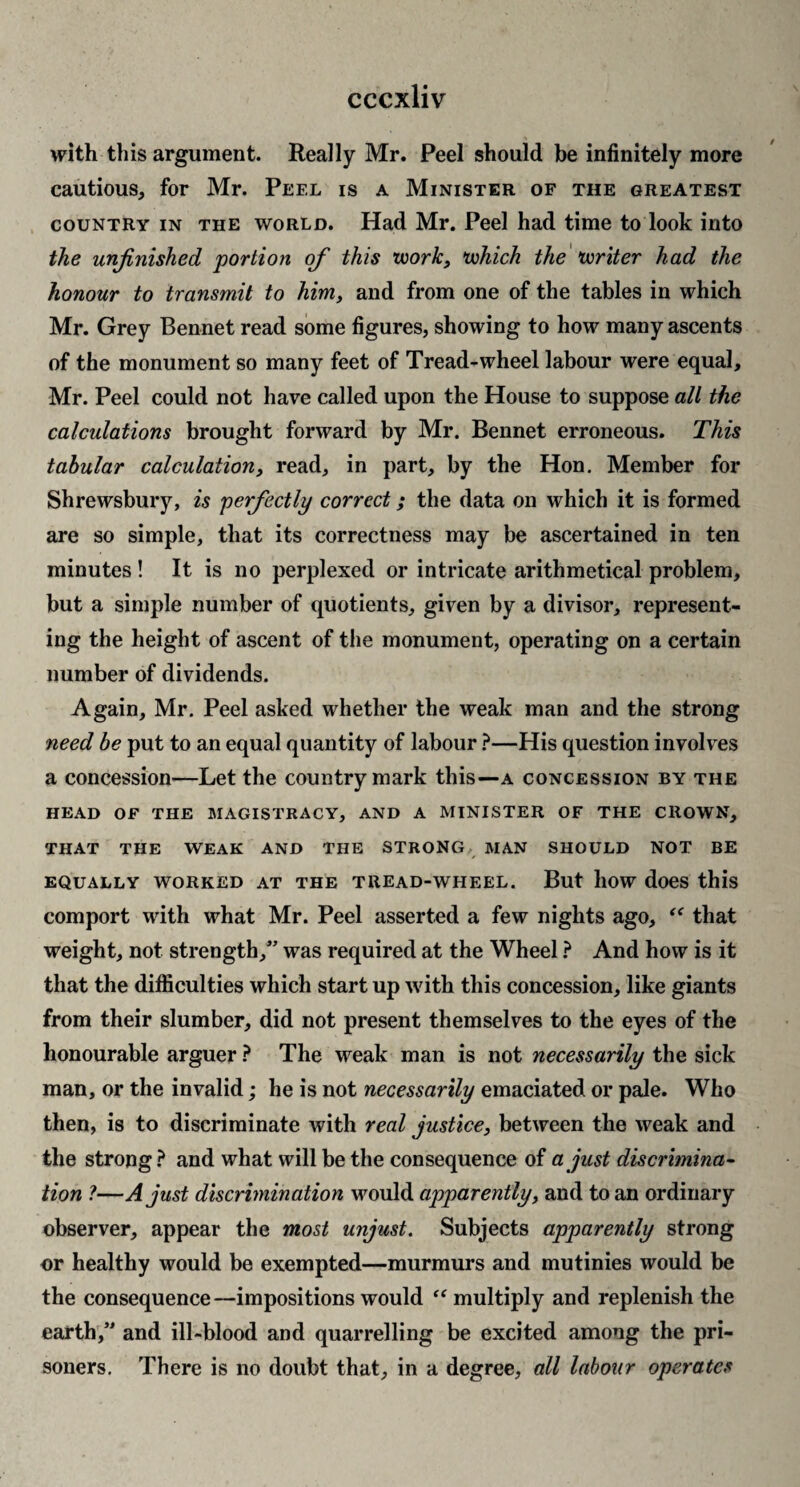with this argument. Really Mr. Peel should be infinitely more cautious, for Mr. Peel is a Minister of the greatest COUNTRY IN the WORLD. Had Mr. Peel had time to look into the unfinished portion of this work, which the'writer had the honour to transmit to him, and from one of the tables in which Mr. Grey Bennet read some figures, showing to how many ascents of the monument so many feet of Tread-wheel labour were equal, Mr. Peel could not have called upon the House to suppose all the calculations brought forward by Mr. Bennet erroneous. This tabular calculation, read, in part, by the Hon. Member for Shrewsbury, is perfectly correct; the data on which it is formed are so simple, that its correctness may be ascertained in ten minutes ! It is no perplexed or intricate arithmetical problem, but a simple number of quotients, given by a divisor, represent¬ ing the height of ascent of the monument, operating on a certain number of dividends. Again, Mr. Peel asked whether the weak man and the strong need be put to an equal quantity of labour }—His question involves a concession—Let the country mark this—a concession by the HEAD OF THE MAGISTRACY, AND A MINISTER OF THE CROWN, THAT THE WEAK AND THE STRONG MAN SHOULD NOT BE EQUALLY WORKED AT THE TREAD-WHEEL. But llOW doeS this comport with what Mr. Peel asserted a few nights ago, that weight, not strength,” was required at the Wheel} And how is it that the difficulties which start up with this concession, like giants from their slumber, did not present themselves to the eyes of the honourable arguer The weak man is not necessarily the sick man, or the invalid; he is not necessarily emaciated or pale. Who then, is to discriminate with real justice, between the weak and the strong.^ and what will be the consequence of a just discrimina^ tion ?—A just discrimination would apparently, and to an ordinary observer, appear the most unjust. Subjects apparently strong or healthy would be exempted—murmurs and mutinies would be the consequence—impositions would multiply and replenish the earth,” and ill-blood and quarrelling be excited among the pri¬ soners. There is no doubt that, in a degree, all labour operates