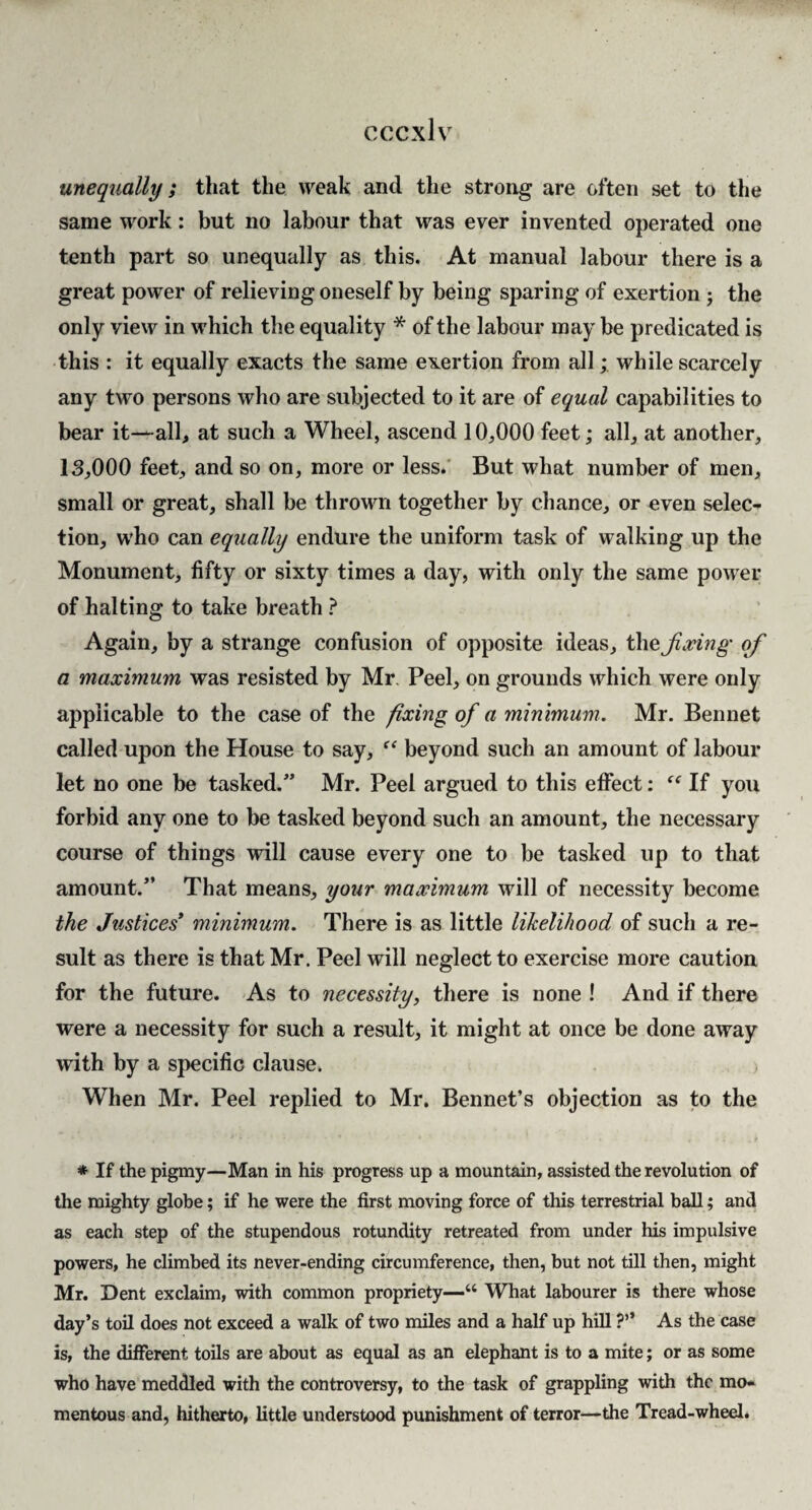 unequally; that the weak and the strong are often set to the same work: but no labour that was ever invented operated one tenth part so unequally as this. At manual labour there is a great power of relieving oneself by being sparing of exertion j the only view in which the equality * of the labour may be predicated is this : it equally exacts the same exertion from all; while scarcely any two persons who are subjected to it are of equal capabilities to bear it-^all, at such a Wheel, ascend 10,000 feet; all, at another, 13,000 feet, and so on, more or less.' But what number of men, small or great, shall be thrown together by chance, or even selec¬ tion, who can equally endure the uniform task of walking up the Monument, fifty or sixty times a day, with only the same power of halting to take breath ? Again, by a strange confusion of opposite ideas, the fixing of a maximum was resisted by Mr. Peel, on grounds which were only applicable to the case of the fixing of a minimum. Mr. Bennet called upon the House to say, beyond such an amount of labour let no one be tasked.” Mr. Peel argued to this effect: If you forbid any one to be tasked beyond such an amount, the necessary course of things will cause every one to be tasked up to that amount.” That means, your maximum will of necessity become the Justices* minimum. There is as little likelihood of such a re¬ sult as there is that Mr. Peel will neglect to exercise more caution for the future. As to necessity, there is none ! And if there were a necessity for such a result, it might at once be done away with by a specific clause. j When Mr. Peel replied to Mr. Bennet’s objection as to the * If the pigmy—Man in his progress up a mountain, assisted the revolution of the mighty globe; if he were the first moving force of this terrestrial ball; and as each step of the stupendous rotundity retreated from under his impulsive powers, he climbed its never-ending circumference, then, but not till then, might Mr. Dent exclaim, with common propriety—“ What labourer is there whose day’s toil does not exceed a walk of two miles and a half up hill ?” As the case is, the different toils are about as equal as an elephant is to a mite; or as some who have meddled with the controversy, to the task of grappling with the mo¬ mentous and, hitherto, little understood punishment of terror—the Tread-wheel.