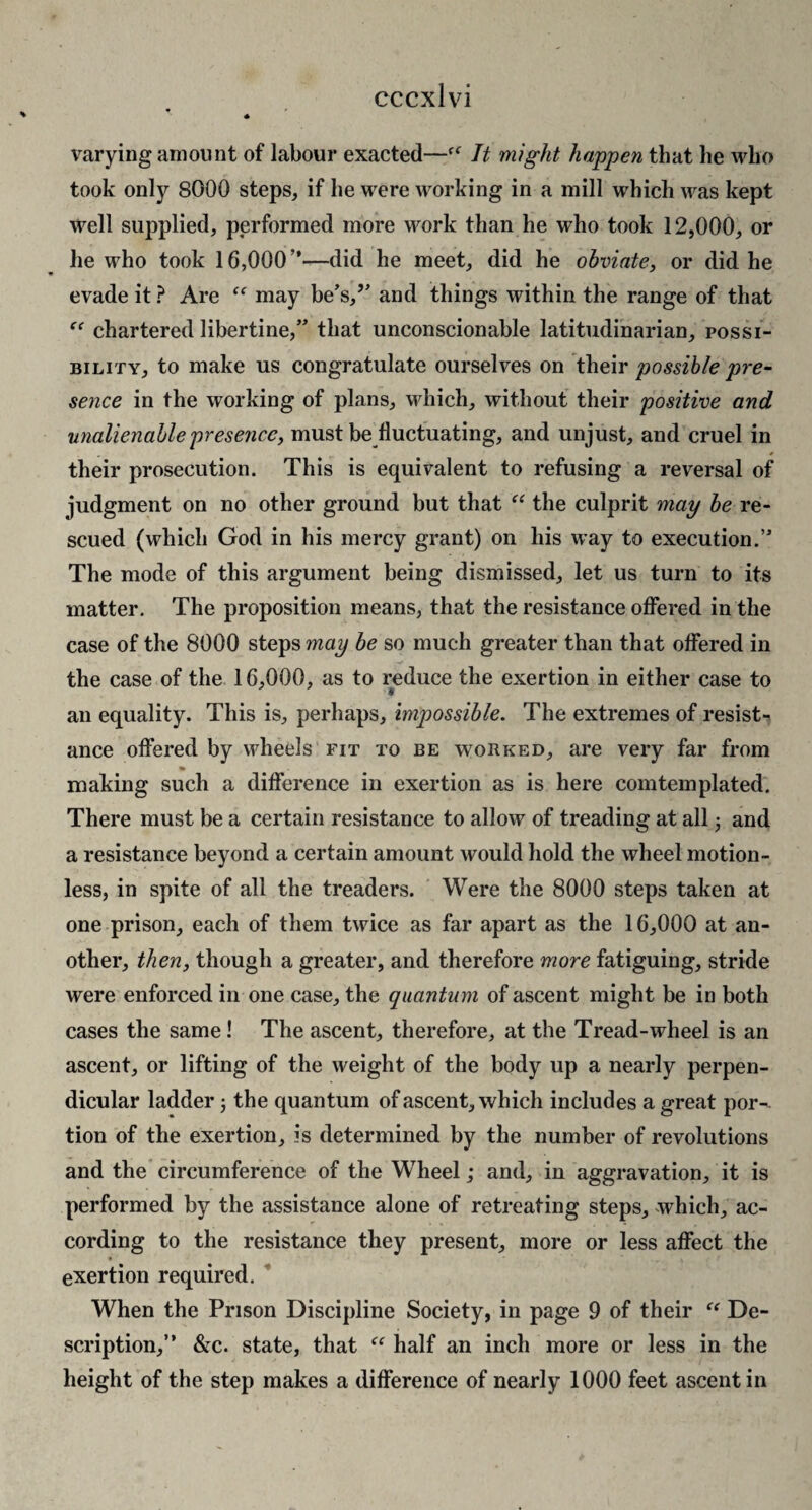 varying amount of labour exacted—It might happen that he who took only 8000 steps, if he were working in a mill which was kept well supplied, performed more work than he who took 12,000, or he who took 16,000”—did he meet, did he obviate, or did he evade it ? Are may be’s,’' and things within the range of that chartered libertine,” that unconscionable latitudinarian, possi¬ bility, to make us congratulate ourselves on their possible pre¬ sence in the working of plans, which, without their positive and unalienable presence, must be fluctuating, and unjust, and cruel in their prosecution. This is equivalent to refusing a reversal of judgment on no other ground but that “ the culprit may be re¬ scued (which God in his mercy grant) on his way to execution.” The mode of this argument being dismissed, let us turn to its matter. The proposition means, that the resistance ofibred in the case of the 8000 ^topsmay be so much greater than that ofiered in the case of the 16,000, as to reduce the exertion in either case to an equality. This is, perhaps, impossible. The extremes of resist-^ ance oflfered by wheels fit to be worked, are very far from making such a difference in exertion as is here comtemplated. There must be a certain resistance to allow of treading at all and a resistance beyond a certain amount would hold the wheel motion¬ less, in spite of all the treaders. Were the 8000 steps taken at one prison, each of them twice as far apart as the 16,000 at an¬ other, then, though a greater, and therefore more fatiguing, stride were enforced in one case, the quantum of ascent might be in both cases the same! The ascent, therefore, at the Tread-wheel is an ascent, or lifting of the weight of the body up a nearly perpen¬ dicular ladder the quantum of ascent, which includes a great por-- tion of the exertion, is determined by the number of revolutions and the circumference of the Wheel; and, in aggravation, it is performed by the assistance alone of retreating steps, which, ac¬ cording to the resistance they present, more or less affect the exertion required.  When the Prison Discipline Society, in page 9 of their De¬ scription,” &c. state, that half an inch more or less in the height of the step makes a difference of nearly 1000 feet ascent in