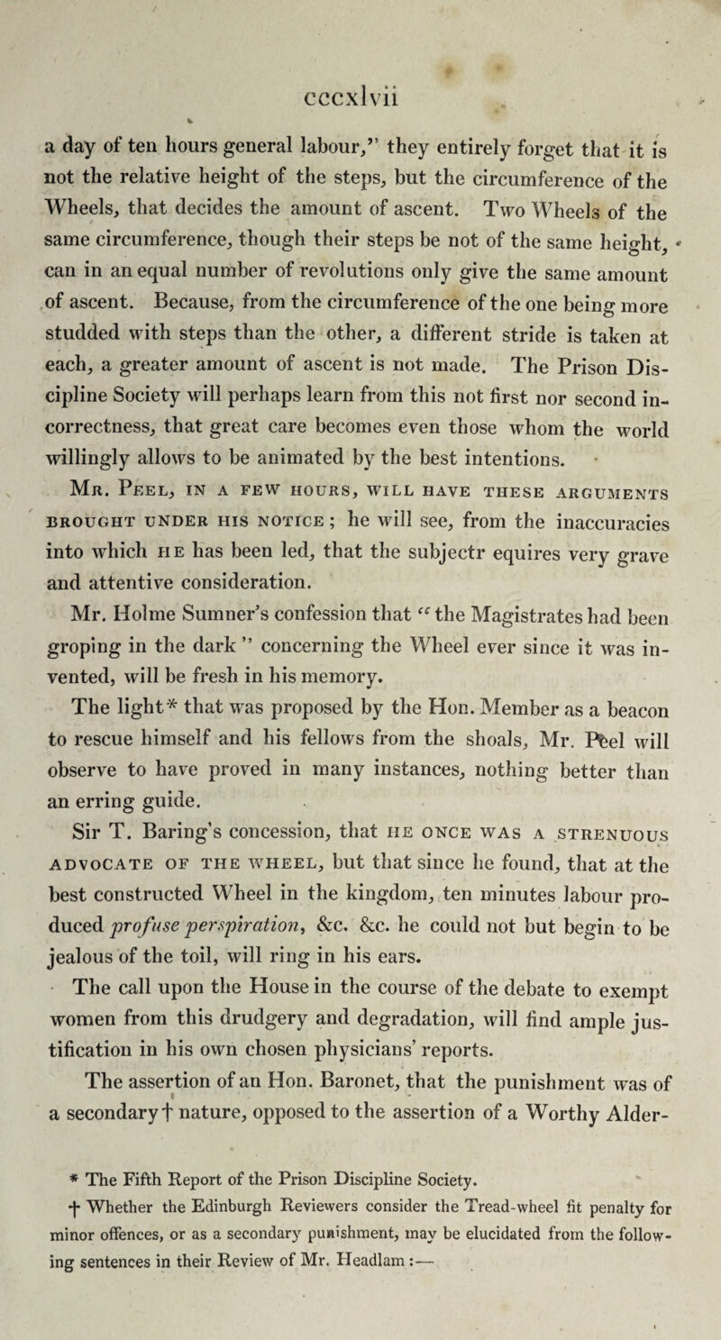 a day of ten hours general labour/’ they entirely forget tliat it is not the relative height of the steps, but the circumference of the Wheels, that decides the amount of ascent. Two Wheels of the same circumference, though their steps be not of the same height, * can in an equal number of revolutions only give the same amount of ascent. Because, from the circumference of the one being more studded with steps than the other, a different stride is taken at each, a greater amount of ascent is not made. The Prison Dis¬ cipline Society will perhaps learn from this not first nor second in¬ correctness, that great care becomes even those whom the world willingly allows to be animated by the best intentions. Mr. Peel, in a few hours, will have these arguments BROUGHT UNDER HIS NOTICE; lie will See, from the inaccuracies into which he has been led, that the subjectr equires very grave and attentive consideration. Mr. Holme Sumner’s confession that the Magistrates had been groping in the dark ” concerning the Wheel ever since it was in¬ vented, will be fresh in his memory. The light* that was proposed by the Hon. Member as a beacon to rescue himself and his fellows from the shoals, Mr. Pl;el will observe to have proved in many instances, nothing better than an erring guide. Sir T. Baring’s concession, that he once was a strenuous ADVOCATE OF THE WHEEL, but that siiice he found, that at the best constructed Wheel in the kingdom, ten minutes labour pro¬ duced &c. &c. he could not but begin to be jealous of the toil, will ring in his ears. The call upon the House in the course of the debate to exempt women from this drudgery and degradation, will find ample jus¬ tification in his own chosen physicians’ reports. The assertion of an Hon. Baronet, that the punishment w'as of a secondary t nature, opposed to the assertion of a Worthy Alder- * The Fifth Report of the Prison Discipline Society. f Whether the Edinburgh Revievvers consider the Tread-wheel fit penalty for minor offences, or as a secondary puHishment, may be elucidated from the follow¬ ing sentences in their Review of Mr. Headlam:—