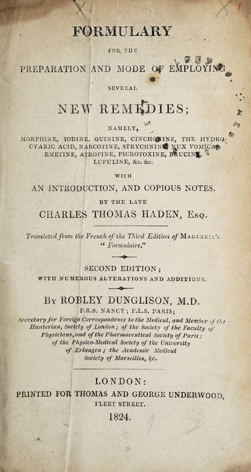 J FORMULARY FOR. THE v% f: f m PREPARATION AND MODE OF EMPLOYING SEVERAL NEW REMEDIES; NAMELY, MORPHINE, IODINE, QUININE, CINCHAINE, THE HYDRO¬ CYANIC ACID, NARCOTINE, STRYCHNIN# l^UX VOMICA# EMETINE, ATROPINE, PICROTOXINE, F&UCIN#> ^ LU PU LI NE, &c. &c; WITH AN INTRODUCTION, AND COPIOUS NOTES. EY THE LATE CHARLES THOMAS HADEN, Esq. Translated from the French of the Third Edition of Magenbi l's u Formulaire SECOND EDITION ; WITH NUMEROUS ALTERATIONS AND ADDITIONS. By ROBLEY DUNGLISON, M.D. F.R.S. NANCY; F.L.S. PARIS; Secretary for Foreign Correspondence to the Medical, and Member of the Hunterian, Society of London; of the Society of the Faculty of Physicians, and of the Pharmaceutical Society of Paris ; of the Physico-Medical Society of the University of Erlangen ; the Academic Medical Society of Marseilles, fyc. LONDON: PRINTED FOR THOMAS AND GEORGE UNDERWOOD, FLEET STREET. 1824.