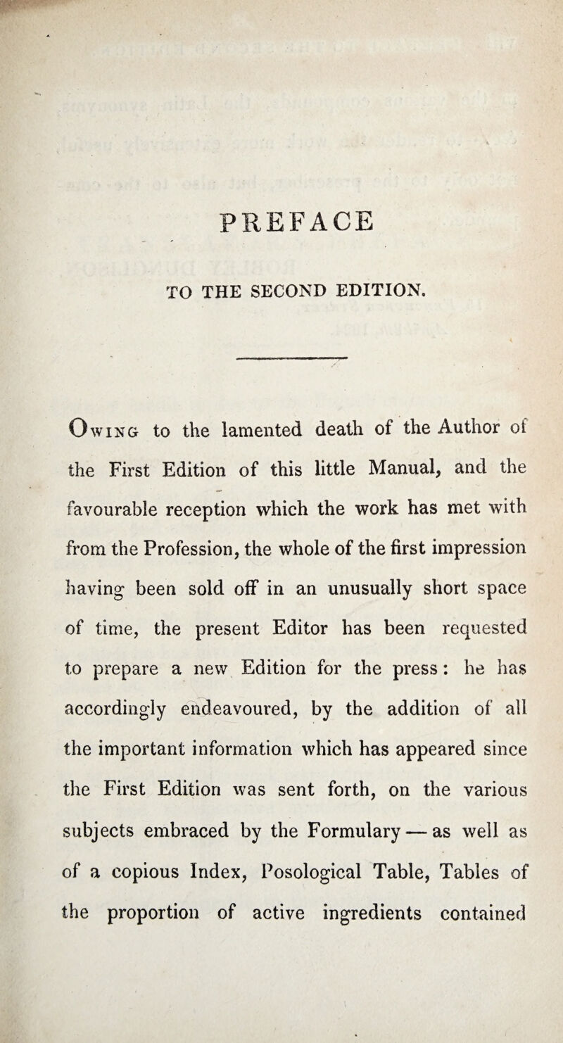 PREFACE TO THE SECOND EDITION. Owing to the lamented death of the Author ol the First Edition of this little Manual, and the favourable reception which the work has met with from the Profession, the whole of the first impression having been sold off in an unusually short space of time, the present Editor has been requested to prepare a new Edition for the press : he has accordingly endeavoured, by the addition of all the important information which has appeared since the First Edition was sent forth, on the various subjects embraced by the Formulary—as well as of a copious Index, Posological Table, Tables of the proportion of active ingredients contained