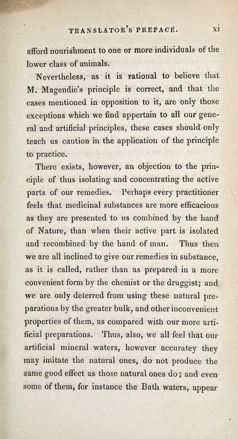 afford nourishment to one or more individuals of the lower class of animals. Nevertheless, as it is rational to believe that M. Magendie’s principle is correct, and that the cases mentioned in opposition to it, are only those exceptions which we find appertain to all our gene¬ ral and artificial principles, these cases should only teach us caution in the application of the principle to practice. There exists, however, an objection to the prin¬ ciple of thus isolating and concentrating the active parts of our remedies. Perhaps every practitioner feels that medicinal substances are more efficacious as they are presented to us combined by the hand of Nature, than when their active part is isolated and recombined by the hand of man. Thus then we are all inclined to give our remedies in substance, as it is called, rather than as prepared in a more convenient form by the chemist or the druggist; and we are only deterred from using these natural pre¬ parations by thé greater bulk, and other inconvenient properties of them, as compared with our more arti¬ ficial preparations. Thus, also, we all feel that our artificial mineral waters, however accuratey they may imitate the natural ones, do not produce the same good effect as those natural ones do ; and even some of them, for instance the Bath waters, appear