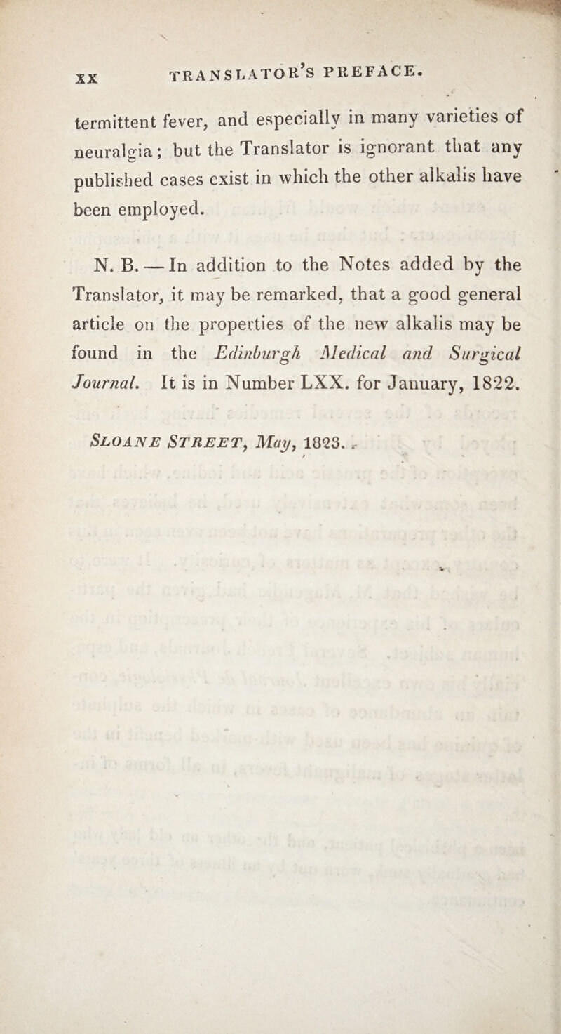 terminent fever, and especially in many varieties of neuralgia ; but the Translator is ignorant that any published cases exist in which the other alkalis have been employed. N. B. -—In addition to the Notes added by the Translator, it may be remarked, that a good general article on the properties of the new alkalis may be found in the Edinburgh Medical arid Surgical Journal. It is in Number LXX. for January, 1822. Sloan e Street, May, 1823.,