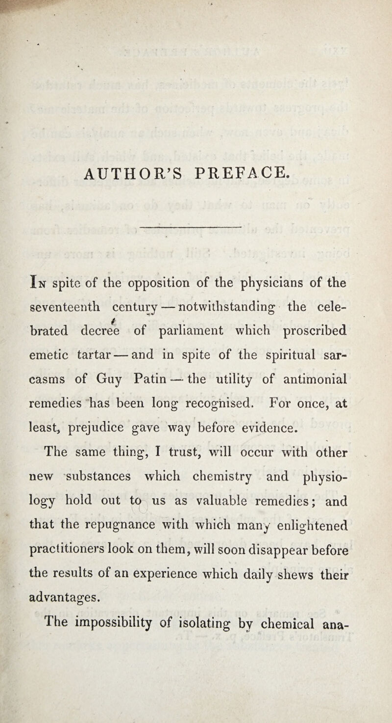 AUTHOR'S PREFACE, In spite of the opposition of the physicians of the seventeenth century — notwithstanding the cele¬ brated decree of parliament which proscribed emetic tartar — and in spite of the spiritual sar¬ casms of Guy Patin —■ the utility of antimonial remedies has been long recognised. For once, at least, prejudice gave way before evidence. The same thing, I trust, will occur with other new substances which chemistry and physio¬ logy hold out ter us as valuable remedies; and that the repugnance with which many enlightened practitioners look on them, will soon disappear before the results of an experience which daily shews their advantages. The impossibility of isolating by chemical ana-