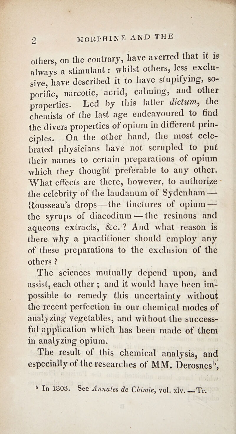 others, on the contrary, have averred that it is always a stimulant : whilst others, less exclu- 8ive, have described it to have stupifying, so¬ porific, narcotic, acrid, calming, and other properties. Led by tuis latlei dictum, the chemists of the last age endeavoured to find the divers properties of opium in different prin¬ ciples» On the other hand, the most cele¬ brated physicians have not scrupled to put their names to certain preparations of opium which they thought preferable to any other. What effects are there, however, to authorize - the celebrity of the laudanum of Sydenham — Rousseau’s drops—the tinctures of opium — the syrups of diacodium — the resinous and aqueous extracts, &c. ? And what reason is there why a practitioner should employ any of these preparations to the exclusion of the others ? The sciences mutually depend upon, and assist, each other ; and it would have been im¬ possible to remedy this uncertainty without the recent perfection in our chemical modes of analyzing vegetables, and without the success¬ ful application which has been made of them in analyzing opium. The result of this chemical analysis, and especially of the researches of MM. Derosnesb, b In 1803. See Annales de Chimie, vol. xlv. —Tr.