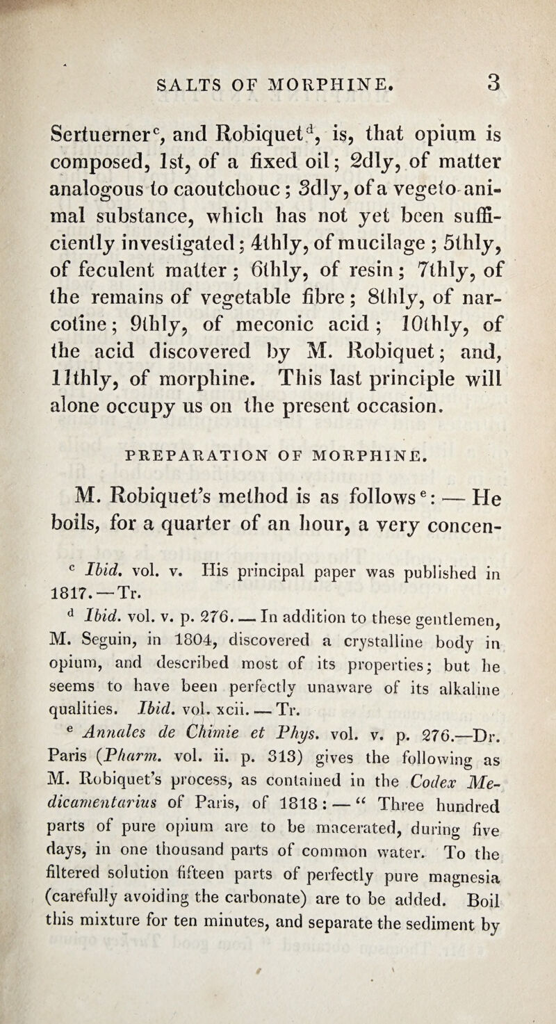 Sertuerner6, and Robiquetd, is, that opium is composed, 1st, of a fixed oil; 2dly, of matter analogous to caoutchouc ; Sdly, of a vegelo ani¬ mal substance, which has not yet been suffi¬ ciently investigated ; 4thly, of mucilage ; 5thly, of feculent matter; 6thly, of resin; 7thly, of the remains of vegetable fibre ; 8ihly, of nar¬ cotine ; 9thly, of meconic acid; lOthly, of the acid discovered by M. Robiquet ; and, llthly, of morphine. This last principle will alone occupy us on the present occasion. PREPARATION OF MORPHINE. M. Robiquet’s method is as follows6: — He boils, for a quarter of an hour, a very concen- c Ibid. vol. v. His principal paper was published in 1817. — Tr. d Ibid. vol. v. p. 276-In addition to these gentlemen, M. Seguin, in 1804, discovered a crystalline body in opium, and described most of its properties; but he seems to have been perfectly unaware of its alkaline qualities. Ibid. voLxcii_Tr. e Annales de Chimie et Phys. vol. v. p. 276.—Dr. Paris (Pharm. vol. ii. p. 313) gives the following as M. Ilobiquet’s process, as contained in the Codex Me¬ dicament ariu s of Paris, of 1818: — “ Three hundred parts of pure opium are to be macerated, during live days, in one thousand parts of common water. To the filtered solution fifteen parts of perfectly pure magnesia (carefully avoiding the carbonate) are to be added. Boil this mixture for ten minutes, and separate the sediment by