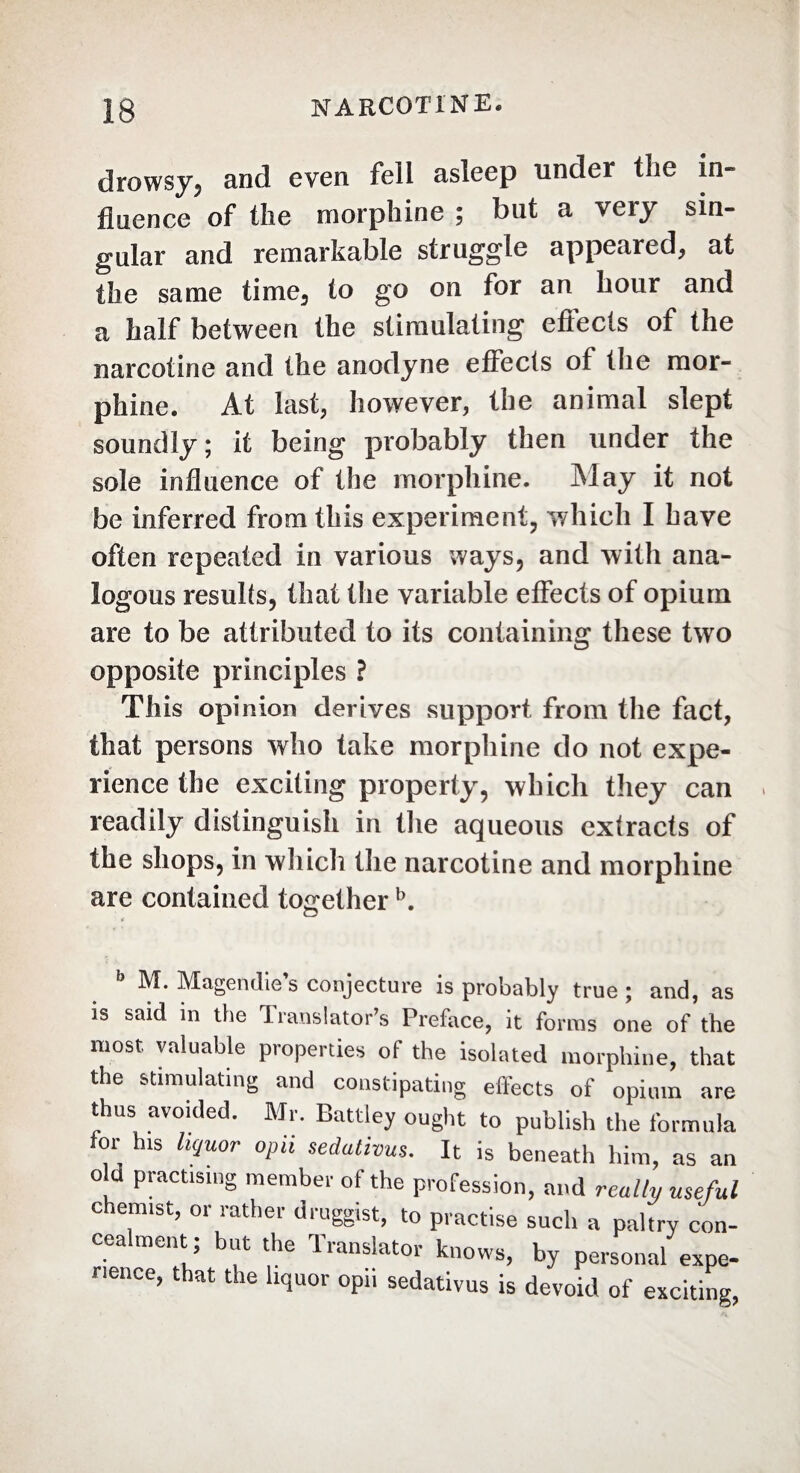 drowsy5 and even fell asleep under the in» fluence of the morphine ; but a very sin¬ gular and remarkable struggle appeared* at the same time, to go on for an hour and a half between the stimulating effects of the narcotine and the anodyne effects of the mor¬ phine. At last, however, the animal slept soundly; it being probably then under the sole influence of the morphine. Ma y it not be inferred from this experiment, which I have often repeated in various ways, and with ana¬ logous resuKs, that the variable effects of opium are to be attributed to its containing these two opposite principles ? This opinion derives .support from the fact, that persons who take morphine do not expe¬ rience the exciting property, which they can readily distinguish in the aqueous extracts of the shops, in which the narcotine and morphine are contained togetherb. M. Magendie s conjecture is probably true ; and, as is said in the Translator’s Preface, it forms one of the most valuable properties of the isolated morphine, that the stimulating and constipating effects of opium are thus avoided. Mr. Battley ought to publish the formula for his liquor oph sedativus. It is beneath him, as an o d practising member of the profession, and really useful chemist, or rather druggist, to practise such a paltry con¬ cealment ; but the Translator knows, by personal expe¬ rience, that the liquor opn sedativus is devoid of exciting,