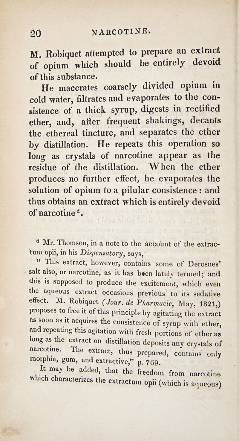 M. Robiquet attempted to prepare an extract of opium which should be entirely devoid of this substance. He macerates coarsely divided opium in cold water, filtrates and evaporates to the con¬ sistence of a thick syrup, digests in rectified ether, and, after frequent shakings, decants the ethereal tincture, and separates the ether by distillation. He repeats this operation so long as crystals of narcotine appear as the residue of the distillation. When the ether produces no further effect, he evaporates the solution of opium to a pilular consistence : and thus obtains an extract which is entirely devoid of narcotine d. d Mr. Thomson, in a note to the account of the extrac¬ ting opii, in his Dispensatory, says, This extract, however, contains some of Derosnes* salt also, or narcotine, as it has b#en lately termed ; and this is supposed to produce the excitement, which even the aqueous extract occasions previous to its sedative eftect. M. Robiquet (Jour, de Pharmacie, May, 1821,) proposes to free it of this principle by agitating the extract as soon as it acquires the consistence of syrup with ether, and repeating this agitation with fresh portions of ether as ong as the extiact on distillation deposits any crystals of narcotine. Ihe extract, thus prepared, contains only morphia, gum, and extractive,” p. 769. It may be added, that the freedom from narcotine wh.ch characterizes the extractum opii (which is aqueous)