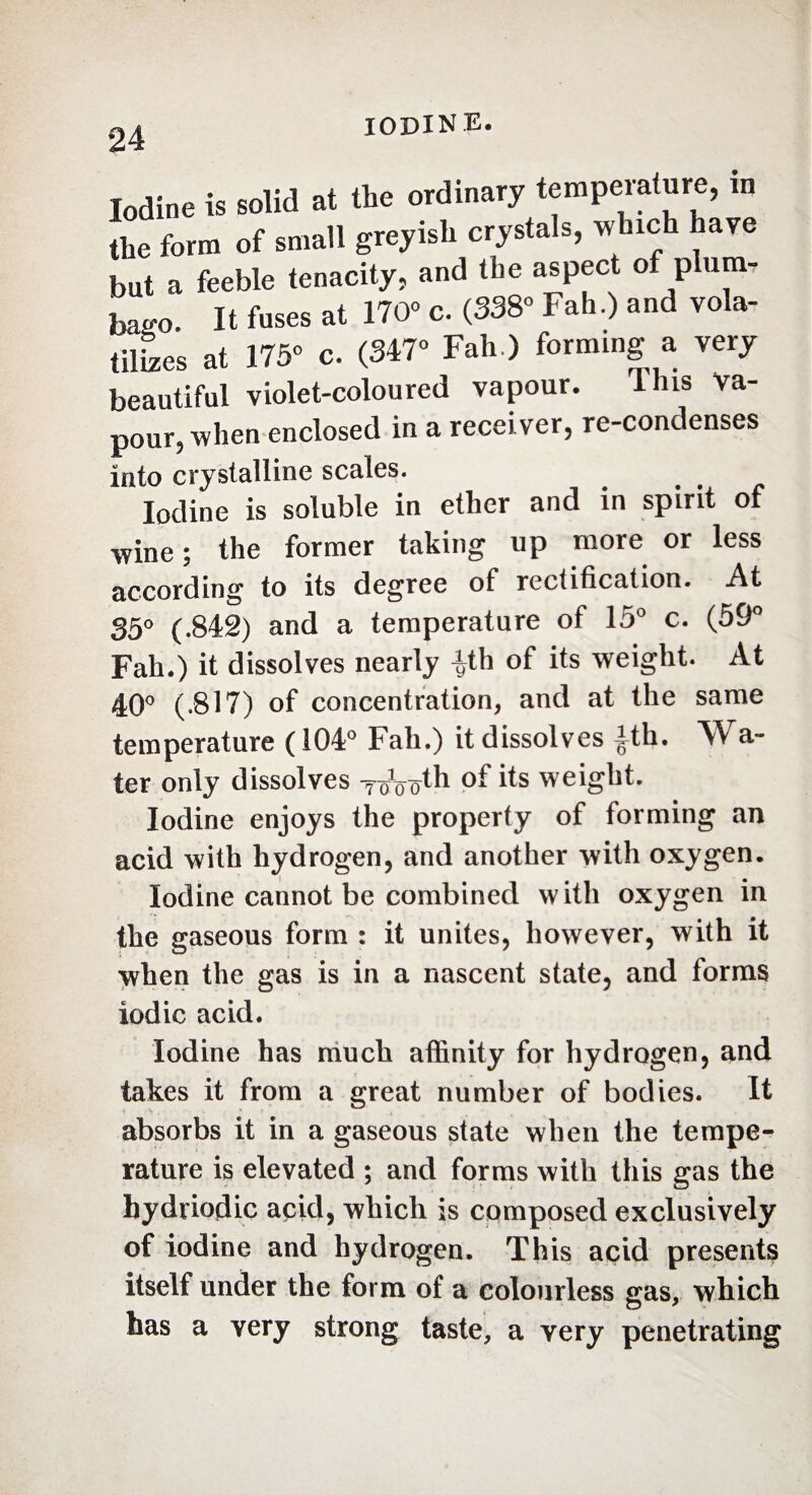 Iodine is solid at the ordinary temperature, m the form of small greyish crystals, which have but a feeble tenacity, and the aspect of plum¬ bago. It fuses at 170° c. (338° Fah.) and vola¬ tiles at 175° c. (347° Fah ) forming a very beautiful violet-coloured vapour. Uns va- pour? when enclosed in a receiver, re-condenses into crystalline scales. Iodine is soluble in ether and in spirit of wine ; the former taking up more or less according to its degree of rectification. At 35° (.842) and a temperature of 15° c. (59° Fah.) it dissolves nearly ^th of its weight. At 40° (-817) of concentration, and at the same temperature ( 104° Fah.) it dissolves |th. Wa- ter only dissolves y^th its weight. Iodine enjoys the property of forming an acid with hydrogen, and another with oxygen. Iodine cannot be combined with oxygen in the gaseous form : it unites, however, with it when the gas is in a nascent state, and forms iodic acid. Iodine has much affinity for hydrogen, and takes it from a great number of bodies. It absorbs it in a gaseous state when the tempe¬ rature is elevated ; and forms with this gas the hydriodic acid, which is composed exclusively of iodine and hydrogen. This acid presents itself under the form of a colourless gas, which has a very strong taste, a very penetrating