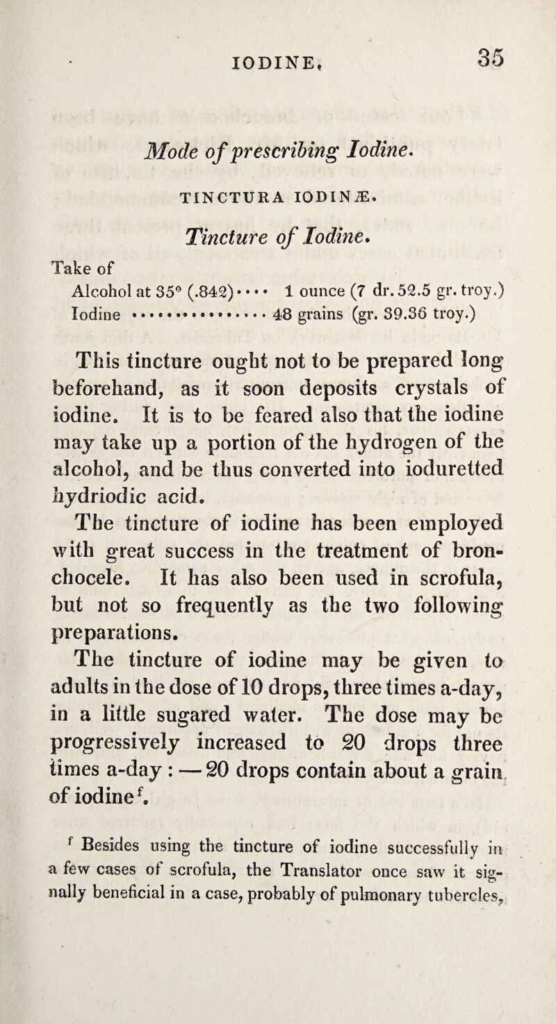 Mode of prescribing Iodine. TINCTURA IODINÆ. Tincture of Iodine. Take of Alcohol at 35° (.842) • • • • 1 ounce (7 dr. 52.5 gr. troy.) Iodine ..48 grains (gr. 39.36 troy.) This tincture ought not to be prepared long beforehand, as it soon deposits crystals of iodine. It is to be feared also that the iodine may take up a portion of the hydrogen of the alcohol, and be thus converted into ioduretted hydriodic acid. The tincture of iodine has been employed with great success in the treatment of bron¬ chocèle, It has also been used in scrofula, but not so frequently as the two following preparations. The tincture of iodine may be given to adults in the dose of 10 drops, three times a-day, in a little sugared water. The dose may be progressively increased to 20 drops three times a-day : —20 drops contain about a grain of iodinef, f Besides using the tincture of iodine successfully in a few cases of scrofula, the Translator once saw it sig¬ nally beneficial in a case, probably of pulmonary tubercles.