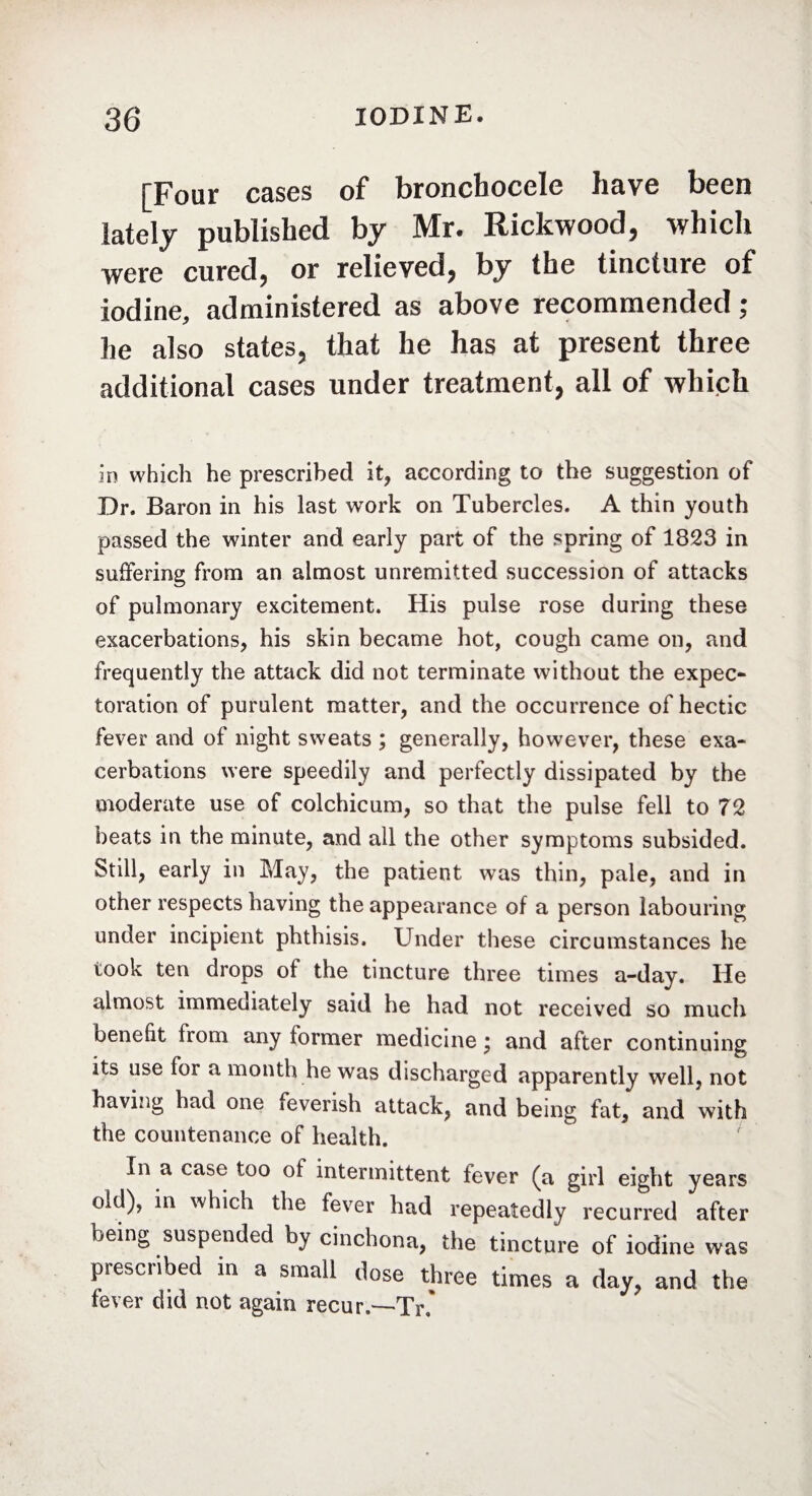 [Four cases of bronchocele have been lately published by Mr. Rickwood, which were cured, or relieved, by the tincture of iodine, administered as above recommended ; he also states, that he has at present three additional cases under treatment, all of which in which he prescribed it, according to the suggestion of Dr. Baron in his last work on Tubercles. A thin youth passed the winter and early part of the spring of 1823 in suffering from an almost unremitted succession of attacks of pulmonary excitement. His pulse rose during these exacerbations, his skin became hot, cough came on, and frequently the attack did not terminate without the expec¬ toration of purulent matter, and the occurrence of hectic fever and of night sweats ; generally, however, these exa¬ cerbations were speedily and perfectly dissipated by the moderate use of colchicum, so that the pulse fell to 72 beats in the minute, and all the other symptoms subsided. Still, early in May, the patient was thin, pale, and in other respects having the appearance of a person labouring under incipient phthisis. Under these circumstances he took ten drops of the tincture three times a-day. He almost immediately said he had not received so much benefit from any former medicine • and after continuing its use for a month he was discharged apparently well, not having had one feverish attack, and being fat, and with the countenance of health. In a case too of intermittent fever (a girl eight years old), in which the fever had repeatedly recurred after being suspended by cinchona, the tincture of iodine was prescribed in a small dose three times a day, and the fever did not again recur.—Tr.