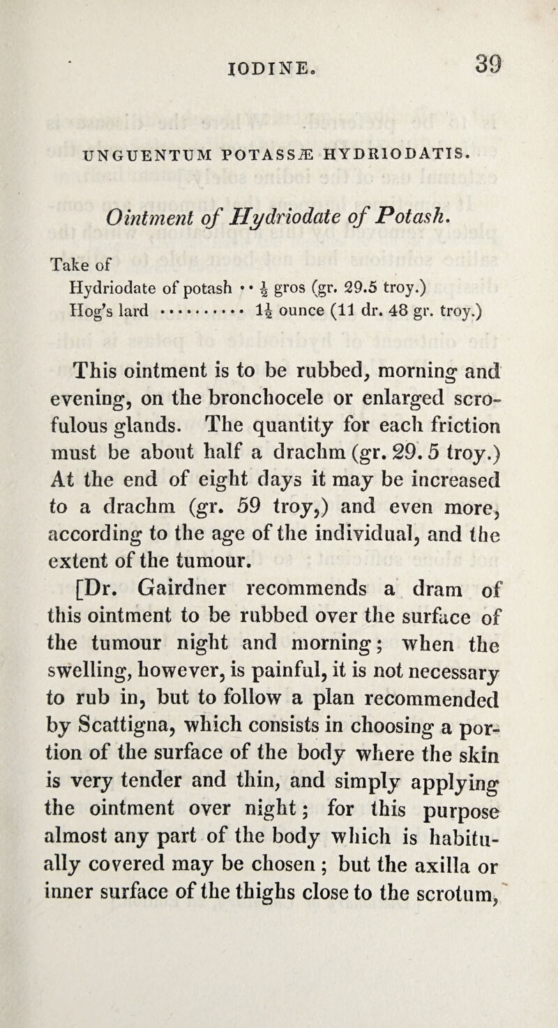 UNGUENTUM POTASSÆ HYDÏUODATIS. Ointment of Hydriodate of Potash. Take of Hydriodate of potash • • \ gros (gr. 29.5 troy.) Hog's lard . 1J ounce (11 dr. 48 gr. troy.) This ointment is to be rubbed, morning and evening, on the bronchocele or enlarged scro¬ fulous glands. The quantity for each friction must be about half a drachm (gr. 29.5 troy.) At the end of eight days it may be increased to a drachm (gr. 59 troy,) and even more, according to the age of the individual, and the extent of the tumour. [Dr. Gairdner recommends a dram of this ointment to be rubbed over the surface of the tumour night and morning; when the swelling, however, is painful, it is not necessary to rub in, but to follow a plan recommended by Scattigna, which consists in choosing a por¬ tion of the surface of the body where the skin is very tender and thin, and simply applying the ointment over night ; for this purpose almost any part of the body which is habitu¬ ally covered may be chosen ; but the axilla or inner surface of the thighs close to the scrotum,