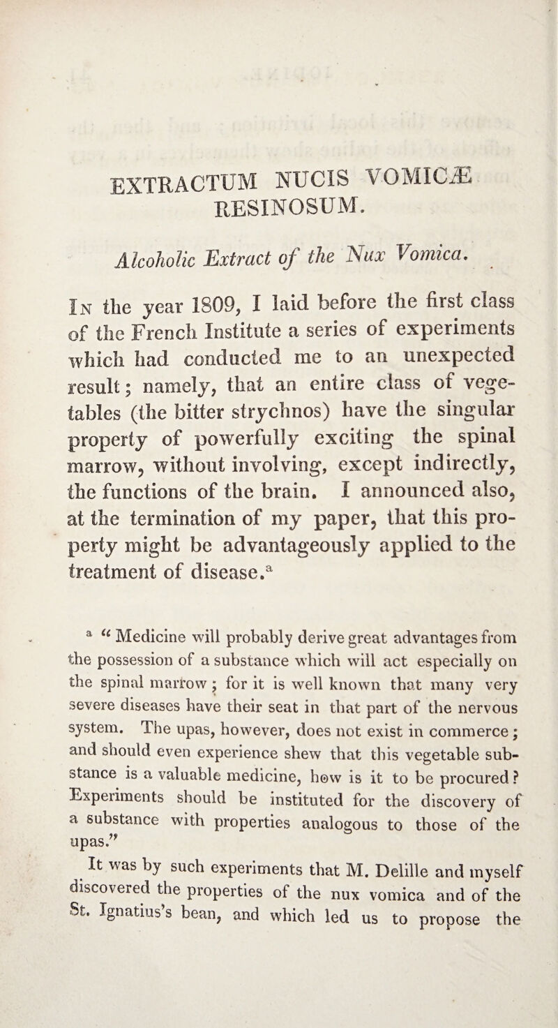 EXTRACTITM NLTCIS VOMICÆ RESINOSUM. Alcoholic Extract of the Nax Vomica. In the year 1809, I laid before tîie fiist class of the French Institute a series of experiments which had conducted me to an unexpected result ; namely, that an entire class of vege¬ tables (the bitter strychnos) have the singular property of powerfully exciting the spinal marrow, without involving, except indirectly, the functions of the brain. I announced also, at the termination of my paper, that this pro¬ perty might be advantageously applied to the treatment of disease.'1 a u Medicine will probably derive great advantages from the possession of a substance which will act especially on the spinal marrow ; for it is well known that many very severe diseases have their seat in that part of the nervous system. The upas, however, does not exist in commerce ; and should even experience shew that this vegetable sub¬ stance is a valuable medicine, hew is it to be procured ? Experiments should he instituted for the discovery of a substance with properties analogous to those of the upas.^ It was by such experiments that M. Delille and myself discovered the properties of the nux vomica and of the St. Ignatius’s bean, and which led us to propose the