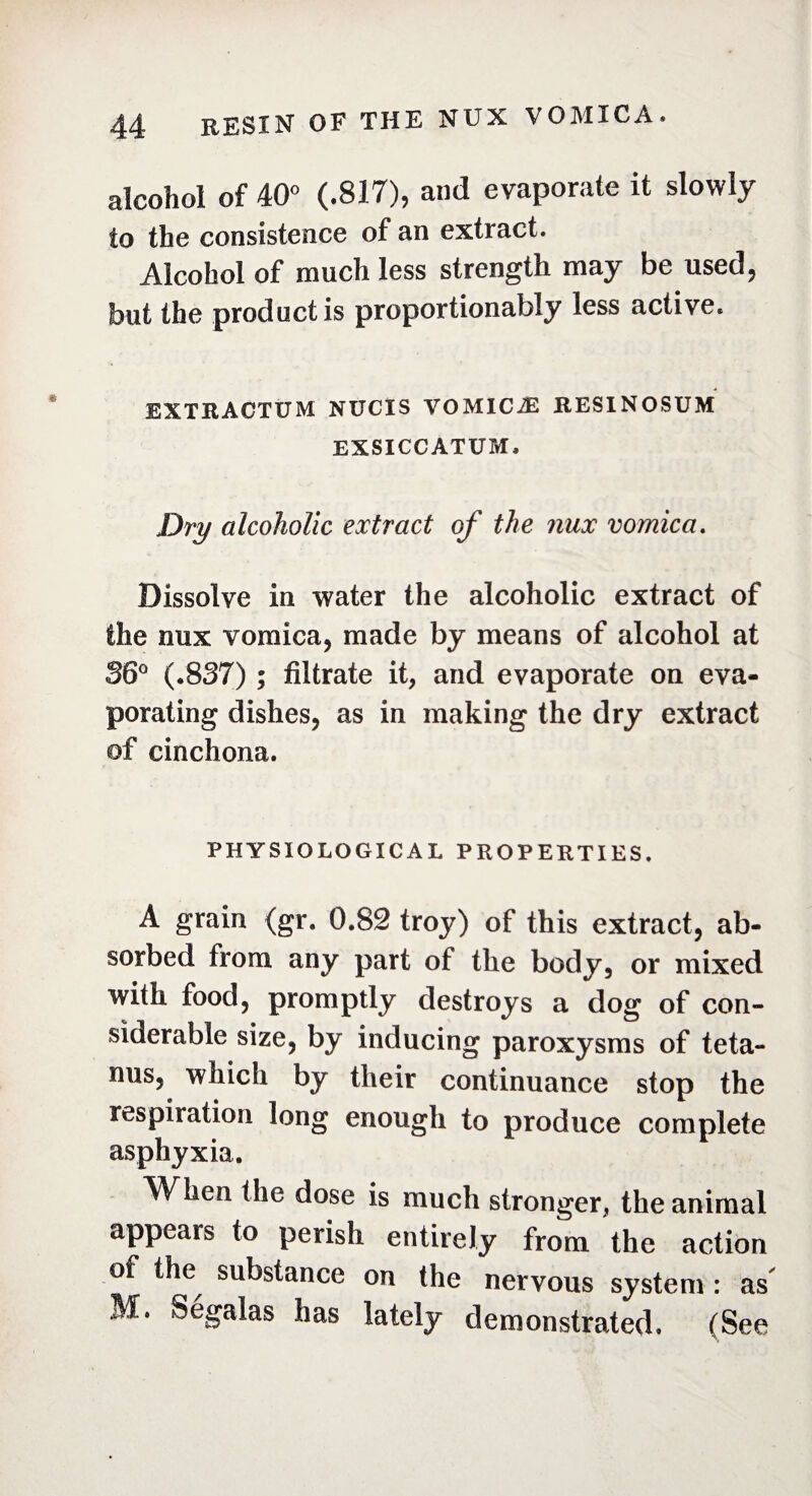 alcohol of 40° (.817), and evaporate it slowly to the consistence of an extract. Alcohol of much less strength may be used, but the product is proportionably less active. EXTRACTUM NUCIS VOMICÆ RESINOSUM EXSICCATUM, Dry alcoholic extract of the nux vomica. Dissolve in water the alcoholic extract of the nux vomica, made by means of alcohol at 36° (.837) ; filtrate it, and evaporate on eva¬ porating dishes, as in making the dry extract ©f cinchona. PHYSIOLOGICAL PROPERTIES. A grain (gr. 0.82 troy) of this extract, ab¬ sorbed from any part of the body, or mixed with food, promptly destroys a dog of con¬ siderable size, by inducing paroxysms of teta¬ nus, which by their continuance stop the respiration long enough to produce complete asphyxia. W^hen the dose is much stronger, the animal appears to perish entirely from the action of the substance on the nervous system : as M. Segalas has lately demonstrated. (See