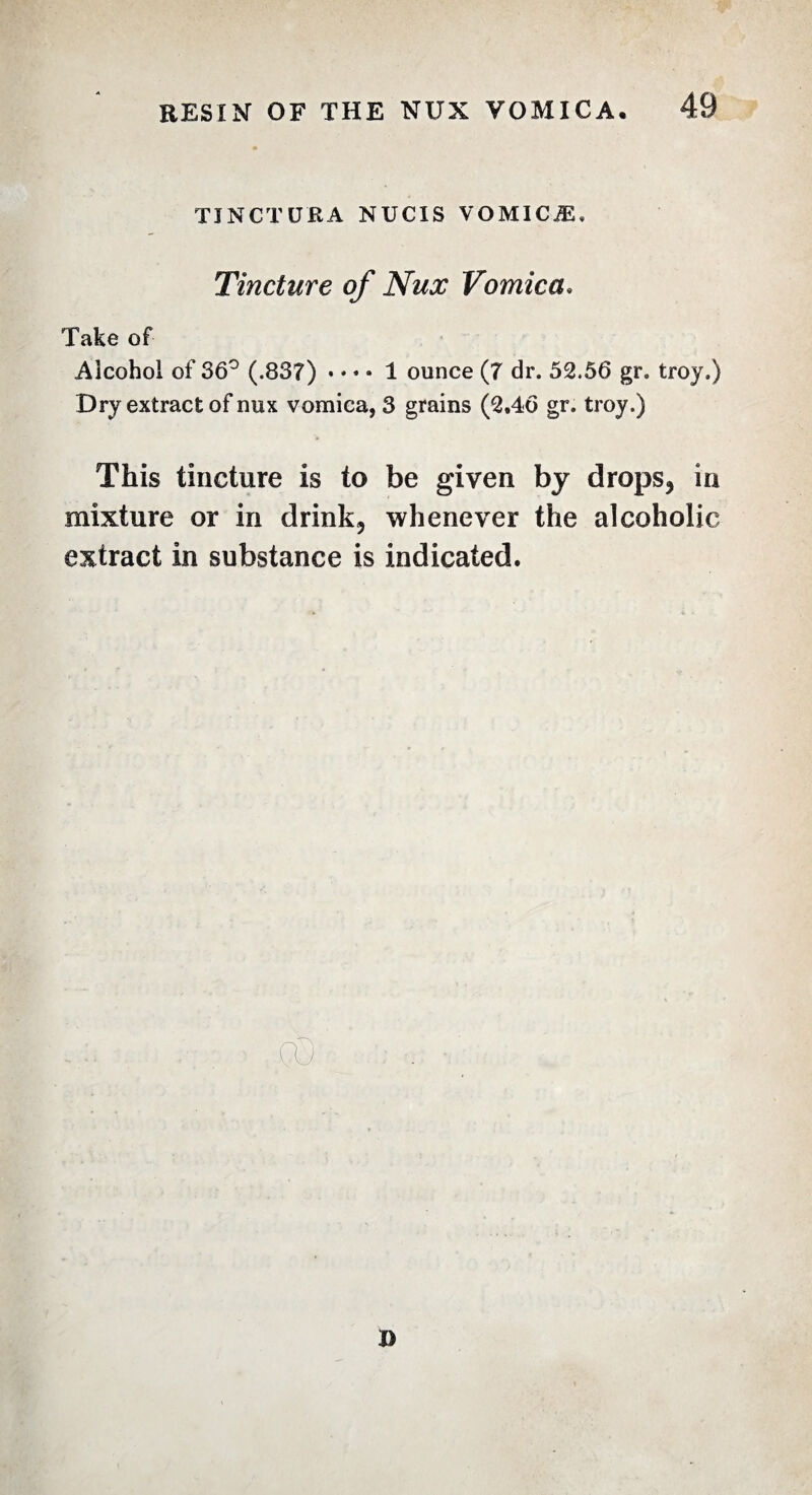TINCTU'RA NUCIS VOMICÆ, Tincture of Nux Vomica. Take of Alcohol of 36° (.837) . • » • 1 ounce (7 dr. 52.56 gr. troy.) Dry extract of nux vomica, 3 grains (2,46 gr. troy.) This tincture is to be given by drops, in mixture or in drink, whenever the alcoholic extract in substance is indicated. D