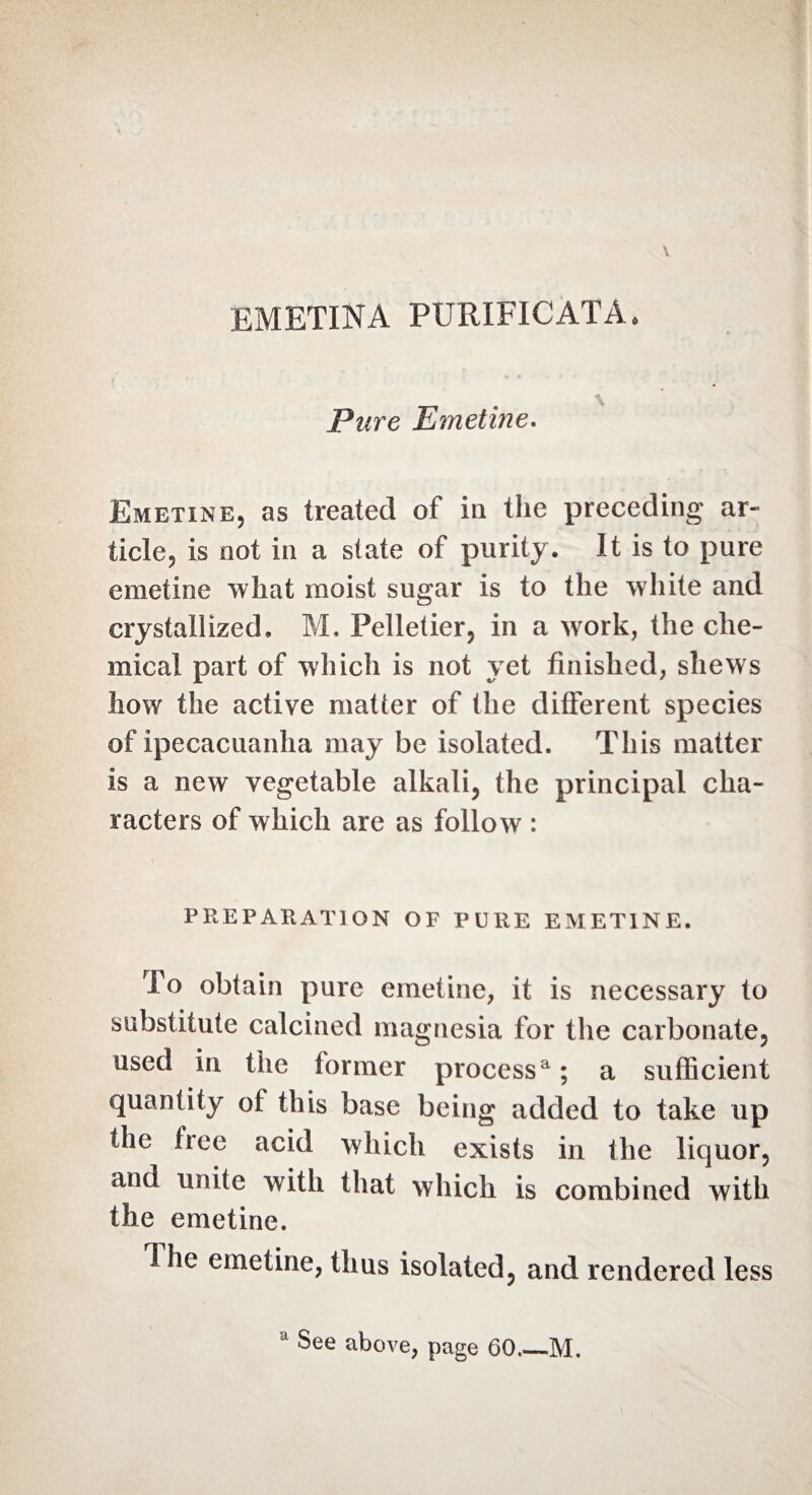 EMETINA PURIFICATA. Pure Emetine. Emetine, as treated of in the preceding ar¬ ticle, is not in a state of purity. It is to pure emetine what moist sugar is to the white and crystallized. M. Pelletier, in a work, the che¬ mical part of which is not yet finished, shews how the active matter of the different species of ipecacuanha may be isolated. This matter is a new vegetable alkali, the principal cha¬ racters of which are as follow : PREPARATION OF PURE EMETINE. To obtain pure emetine, it is necessary to substitute calcined magnesia for the carbonate, used in the former processa; a sufficient quantity of this base being added to take up the free acid which exists in the liquor, and unite with that which is combined with the emetine. i he emetine, thus isolated, and rendered less a See above, page 60_M.