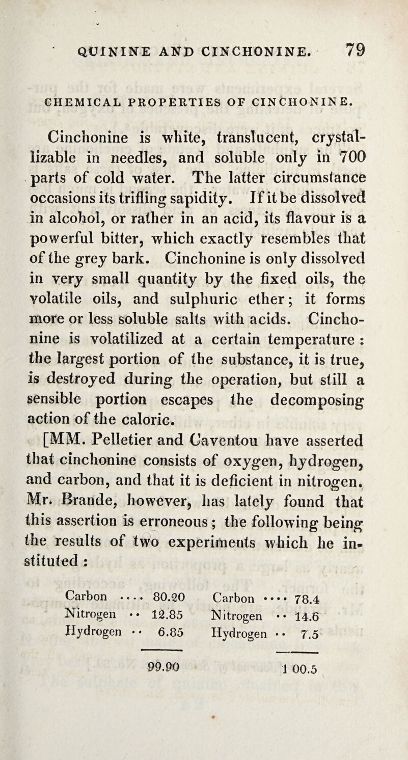 CHEMICAL PROPERTIES OF CINCHONINE. Cinchonine is white, translucent, crystal- iizable in needles, and soluble only in 700 parts of cold water. The latter circumstance occasions its trifling sapidity. If it be dissolved in alcohol, or rather in an acid, its flavour is a powerful bitter, which exactly resembles that of the grey bark. Cinchonine is only dissolved in very small quantity by the fixed oils, the volatile oils, and sulphuric ether ; it forms more or less soluble salts with acids. Cincho¬ nine is volatilized at a certain temperature : the largest portion of the substance, it is true5 is destroyed during the operation, but still a sensible portion escapes the decomposing action of the caloric. [MM. Pelletier and Caventou have asserted that cinchonine consists of oxygen, hydrogen, and carbon, and that it is deficient in nitrogen. Mr. Brande, however, lias lately found that this assertion is erroneous ; the following being the results of two experiments which he in» stituted : Carbon .. -. 80.20 Carbon •••• 78.4 Nitrogen • • 12.85 Nitrogen •• 14.6 Hydrogen * » 6.85 Hydrogen • • 7.5 99.90 1 00.5