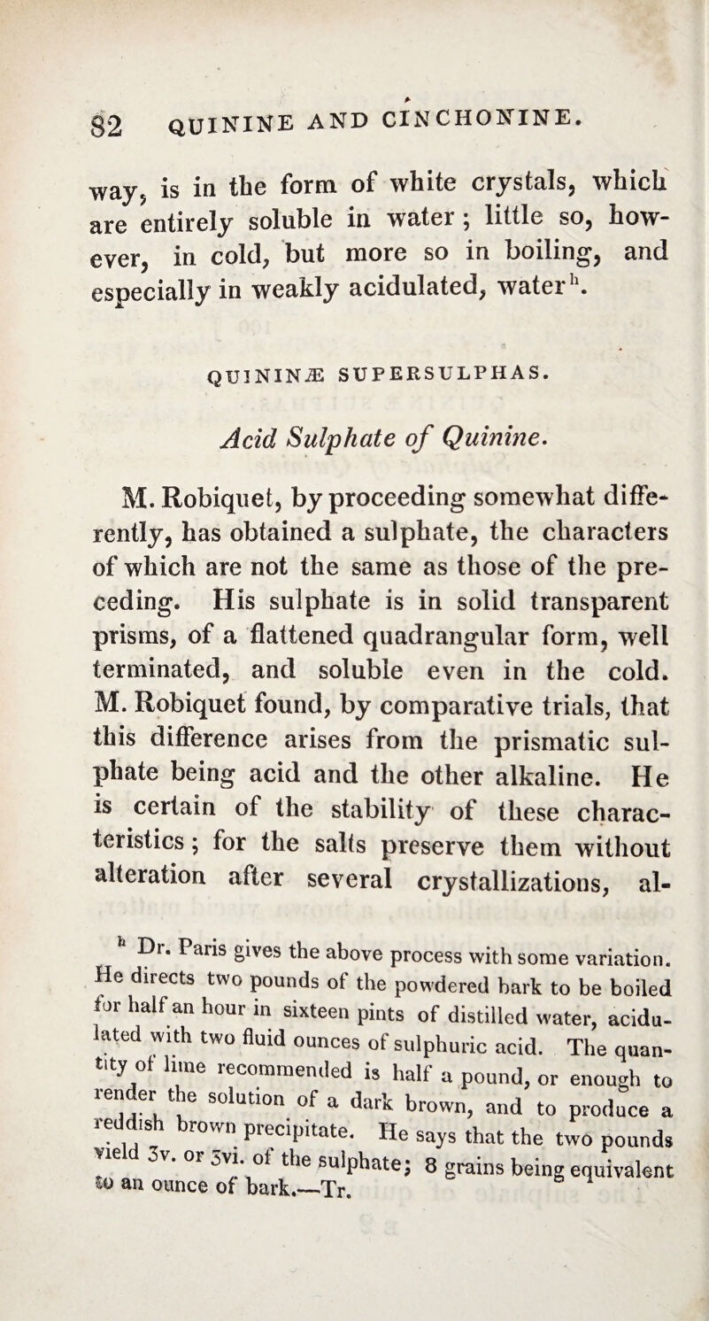 way5 is in the form of white crystals, which are entirely soluble in water ; little so, how¬ ever, in cold7 but more so in boiling, and especially in weakly acidulated, water11. QU3NINÆ SUPERSULPHAS. Acid Sulphate of Quinine. M. Robiquet, by proceeding somewhat diffe¬ rently, has obtained a sulphate, the characters of which are not the same as those of the pre¬ ceding. His sulphate is in solid transparent prisms, of a flattened quadrangular form, well terminated, and soluble even in the cold. M. Robiquet found, by comparative trials, that this difference arises from the prismatic sul¬ phate being acid and the other alkaline. He is certain of the stability of these charac¬ teristics ; for the salts preserve them without alteration after several crystallizations, al- Dr. Paris gives the above process with some variation. He directs two pounds of the powdered bark to be boiled for half an hour in sixteen pints of distilled water, acidu¬ lated with two fluid ounces of sulphuric acid. The quan¬ tity ol lime recommended is half a pound, or enough to render the solution of a dark brown, and to produce a reddish brown precipitate. He says that the two pounds ! d 0V’ °r 5v'*ot the sulphate; 8 grains being equivalent an ounce of bark.—Tr.