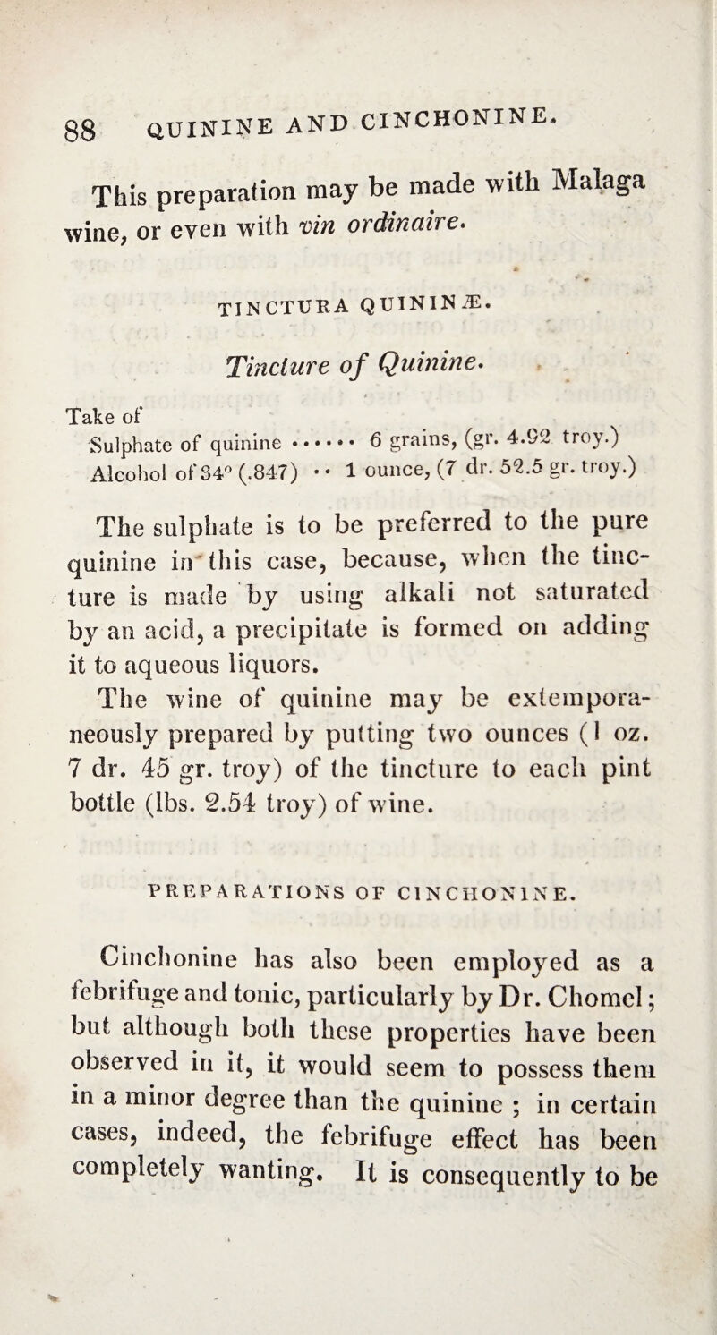 This preparation may be made with Malaga wiae> of even with vin ordinaire* tinctuka quininæ. Tincture of Quinine. . -, - t * Take of Sulphate of quinine. 6 grains, (gr. 4.h2 troy.) Alcohol of 34° (.847) • • 1 ounce, (7 dr. 52.5 gr. troy.) The sulphate is to be preferred to the pure quinine in this case, because, when the tinc¬ ture is made by using alkali not saturated by an acid, a precipitate is formed on adding it to aqueous liquors. The wine of quinine may be extempora¬ neously prepared by putting two ounces (1 oz. 7 dr. 45 gr. troy) of the tincture to each pint bottle (lbs. 2.54 troy) of wine. PREPARATIONS OF CINCHONINE. Cinchonine lias also been employed as a febrifuge and tonic, particularly by Dr. Chomel ; but although both these properties have been observed in it, it would seem to possess them in a minor degree than the quinine ; in certain cases, indeed, the febrifuge effect has been completely wanting. It is consequently to be