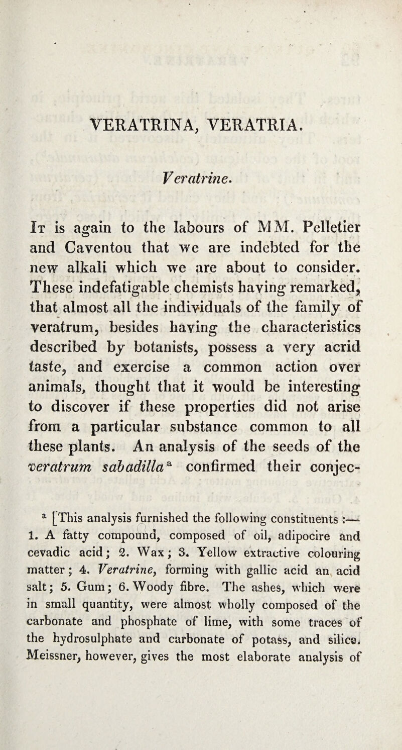 VERATRINA, VERATRIA Ver citrine. It is a^ain to the labours of MM. Pelletier and Caventou that we are indebted for the new alkali which we are about to consider. These indefatigable chemists haying remarked* that almost ail the individuals of the family of veratrum* besides haying the characteristics described by botanists* possess a very acrid taste* and exercise a common action over animals, thought that it would be interesting to discover if these properties did not arise from a particular substance common to all these plants. An analysis of the seeds of the veratrum sahadillaa confirmed their conjec- a [This analysis furnished the following constituents :— 1. A fatty compound, composed of oil, adipocire and cevadic acid; 2. Wax; 3. Yellow extractive colouring matter ; 4. Veratrine, forming with gallic acid an acid salt; 5. Gum; 6. Woody fibre. The ashes, which were in small quantity, were almost wholly composed of the carbonate and phosphate of lime, with some traces of the hydrosulphate and carbonate of potass, and silica. Meissner, however, gives the most elaborate analysis of