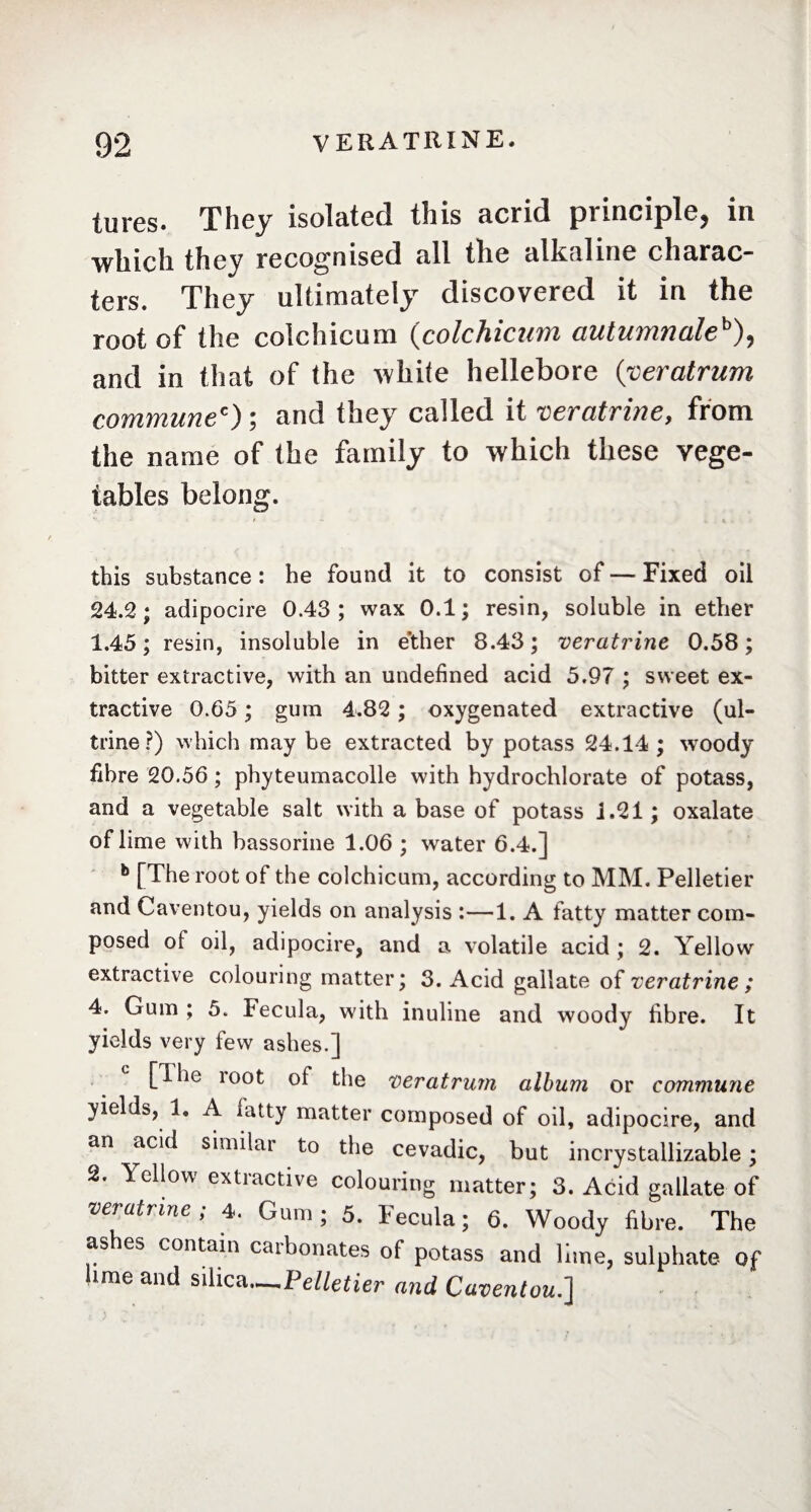 jures. They isolated this acrid principle, in which they recognised all the alkaline charac¬ ters. They ultimately discovered it in the root of the colchicum (colchicmn autumnaleb), and in that of the white hellebore (veratrum commune*) ; and they called it veratrine, from the name of the family to which these vege¬ tables belong. this substance : he found it to consist of — Fixed oil 24.2 ; adipocire 0.43 ; wax 0.1 ; resin, soluble in ether 1.45; resin, insoluble in ether 8.43; veratrine 0.58; bitter extractive, with an undefined acid 5.97 ; sweet ex¬ tractive 0.65 ; gum 4.82 ; oxygenated extractive (ul- trine?) which may be extracted by potass 24.14; woody fibre 20.56 ; phyteumacolle with hydrochlorate of potass, and a vegetable salt with a base of potass i.21 ; oxalate of lime with bassorine 1.06 ; water 6.4.] b [The root of the colchicum, according to MM. Pelletier and Caventou, yields on analysis :—1. A fatty matter com¬ posed of oil, adipocire, and a volatile acid ; 2. Yellow' extractive colouring matter; 3. Acid gallate of veratrine ; 4. Gum ; 5. Fecula, with inuline and woody fibre. It yields very few ashes.] [ihe loot of the veratrum album or commune yields, 1, A fatty matter composed of oil, adipocire, and an acid similar to the cevadic, but incrystallizable ; 2. bellow extiactive colouring matter; 3. Acid gallate of veratrine; 4. Gum; 5. Fecula; 6. Woody fibre. The ashes contain carbonates of potass and lime, sulphate of lime and silica—Pelletier and Caventou.]