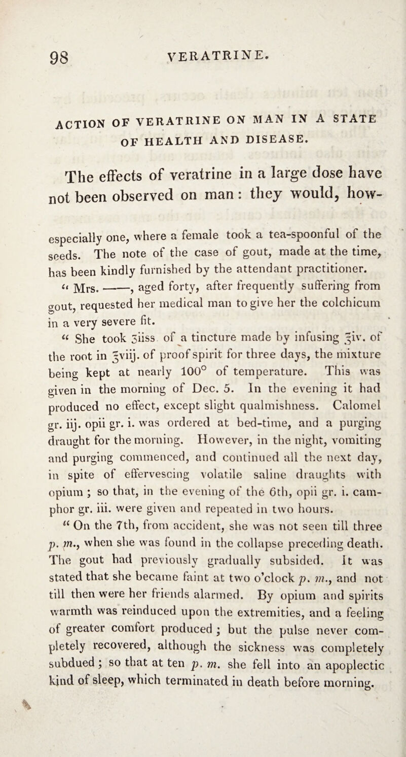 ACTION OF VERATRINE ON MAN IN À STATE OF HEALTH AND DISEASE. The effects of veratrine in a large dose have not been observed on man: they would, how- especially one, where a female took a tea—spoonful of* the seeds. The note of the case of gout, made at the time, has been kindly furnished by the attendant practitioner. u Mrs.-, aged forty, after frequently suffering from gout, requested her medical man to give her the colchicum in a very severe fit. u She took yiiss of a tincture made by infusing ~iv. of the root in Jviij. of proof spirit for three days, the mixture being kept at nearly 100° of temperature. This was given in the morning of Dec. 5. In the evening it had produced no effect, except slight qualmishness. Calomel gr. iij. opii gr. i. was ordered at bed-time, and a purging draught for the morning. However, in the night, vomiting and purging commenced, and continued all the next day, in spite of effervescing volatile saline draughts with opium ; so that, in the evening of the 6th, opii gr. i. cam¬ phor gr. iii. were given and repeated in twro hours. a On the 7th, from accident, she was not seen till three p. m., when she was found in the collapse preceding death. The gout had previously gradually subsided. It was stated that she became faint at tw o o’clock p. m.y and not till then were her friends alarmed. By opium and spirits warmth was reinduced upon the extremities, and a feeling of greater comfort produced ; but the pulse never com¬ pletely recovered, although the sickness was completely subdued ; so that at ten p. m. she fell into an apoplectic kind of sleep, which terminated in death before morning.