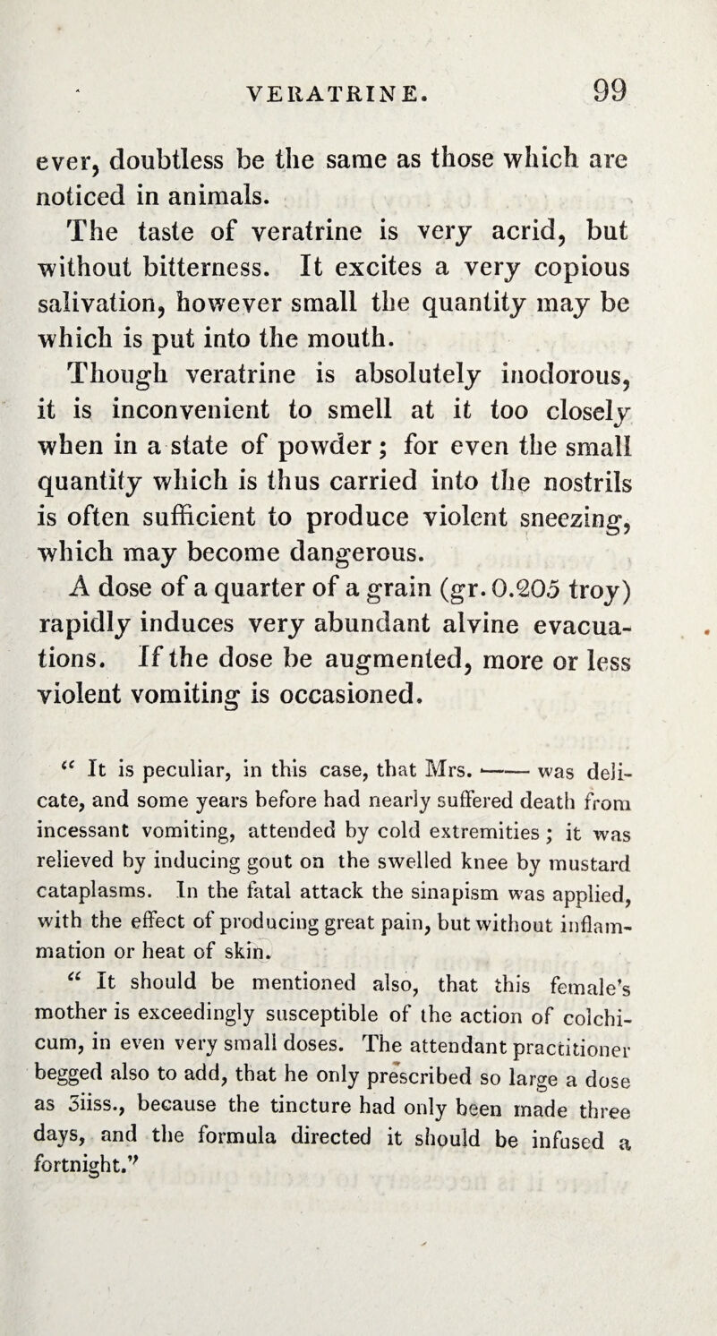 ever, doubtless be the same as those which are noticed in animals. The taste of veratrine is very acrid, but without bitterness. It excites a very copious salivation, however small the quantity may be which is put into the mouth. Though veratrine is absolutely inodorous, it is inconvenient to smell at it too closely when in a state of powder; for even the small quantity which is thus carried into the nostrils is often sufficient to produce violent sneezing, which may become dangerous. A dose of a quarter of a grain (gr. 0.20.5 troy) rapidly induces very abundant alvine evacua¬ tions. If the dose be augmented, more or less violent vomiting is occasioned. iC It is peculiar, in this case, that Mrs. *-was deli¬ cate, and some years before had nearly suffered death from incessant vomiting, attended by cold extremities ; it was relieved by inducing gout on the swelled knee by mustard cataplasms. In the fatal attack the sinapism was applied, with the effect of producing great pain, but without inflam¬ mation or heat of skin. “ It should be mentioned also, that this female’s mother is exceedingly susceptible of the action of coichi- cum, in even very small doses. The attendant practitioner begged also to add, that he only prescribed so large a dose as 3iiss., because the tincture had only been made three days, and the formula directed it should be infused a fortnight.’'