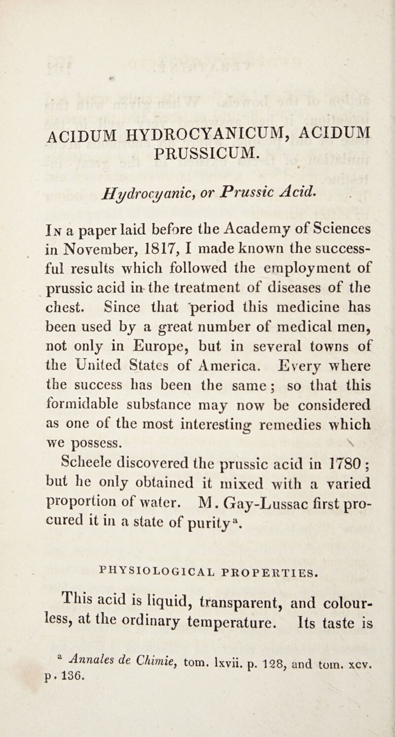 ACIDUM HYDROCYANICUM, ACIDUM PRUSSICUM. Hydrocyanic} or Prussic Acid. In a paper laid before the Academy of Sciences in November, 1817, I made known the success¬ ful results which followed the employment of prussic acid in the treatment of diseases of the chest. Since that period this medicine has been used by a great number of medical men, not only in Europe, but in several towns of the United States of America. Every where the success has been the same ; so that this formidable substance may now be considered as one ot the most interesting remedies which we possess. Scheele discovered the prussic acid in 1780 ; but he only obtained it mixed with a varied proportion of water. M. Gay-Lussac first pro¬ cured it in a state of puritya. PHYSIOLOGICAL PROPERTIES. This acid is liquid, transparent, and colour¬ less, at the ordinary temperature. Its taste is Annales de Chimie, tom. lxvii. p. 128, and tom. xcv. p. 136.