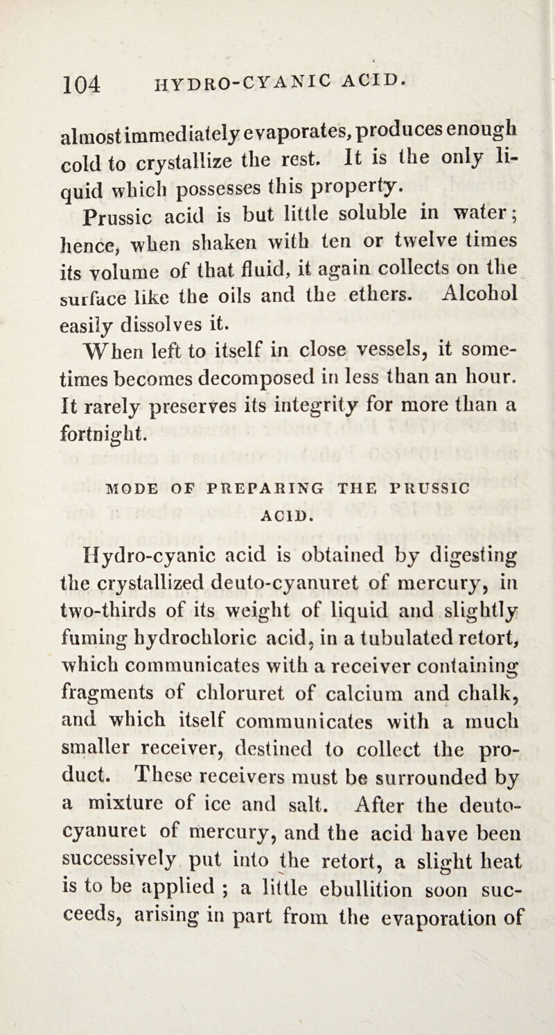 al most immediately evaporates, produces enough cold to crystallize the rest. It is the only li¬ quid which possesses this property. Prussic acid is but little soluble in water ; hence, when shaken with ten or twelve times its volume of that fluid, it again collects on the surface like the oils and the ethers. Alcohol easily dissolves it. When left to itself in close vessels, it some¬ times becomes decomposed in less than an hour. It rarely preserves its integrity for more than a fortnight. MODE OF PREPARING THE PRUSSIC ACID. Hydro-cyanic acid is obtained by digesting the crystallized deuto-cyanuret of mercury, in two-thirds of its weight of liquid and slightly fuming hydrochloric acid, in a tubulated retort, which communicates with a receiver containing fragments of chloruret of calcium and chalk, and which itself communicates with a much smaller receiver, destined to collect the pro¬ duct. These receivers must be surrounded by a mixture of ice and salt. After the deuto- cyanuret of mercury, and the acid have been successively put into the retort, a slight heat is to be applied ; a little ebullition soon suc¬ ceeds, arising in part from the evaporation of