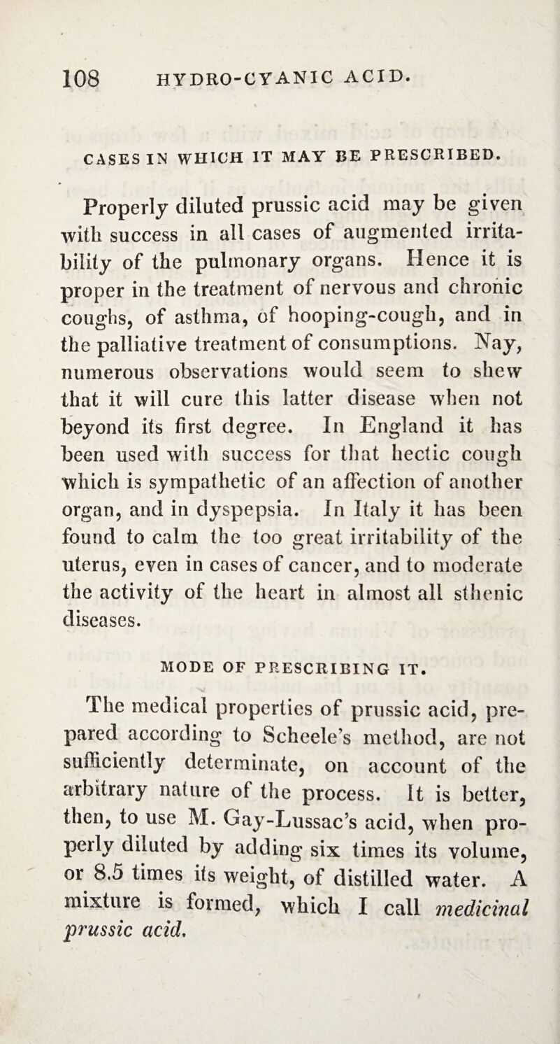 CASES IN WHICH IT MAY BE PRESCRIBED. Properly diluted prussic acid may be given with success in all cases of augmented irrita¬ bility of the pulmonary organs. Hence it is proper in the treatment of nervous and chronic coughs, of asthma, of hooping-cough, and in the palliative treatment of consumptions. Nay, numerous observations would seem to shew that it will cure this latter disease when not beyond its first degree. In England it has been used with success for that hectic cough which is sympathetic of an affection of another organ, and in dyspepsia. In Italy it has been found to calm the too great irritability of the uterus, even in cases of cancer, and to moderate the activity of the heart in almost all sthenic diseases. MODE OF PRESCRIBING IT. The medical properties of prussic acid, pre¬ pared according to Scheele’s method, are not sufficiently determinate, on account of the arbitrary nature of the process. It is better, then, to use M. Gay-Lussac’s acid, when pro¬ perly diluted by adding six times its volume, or 8.5 times its weight, of distilled water. A mixture is formed, which I call medicinal prussic acid.