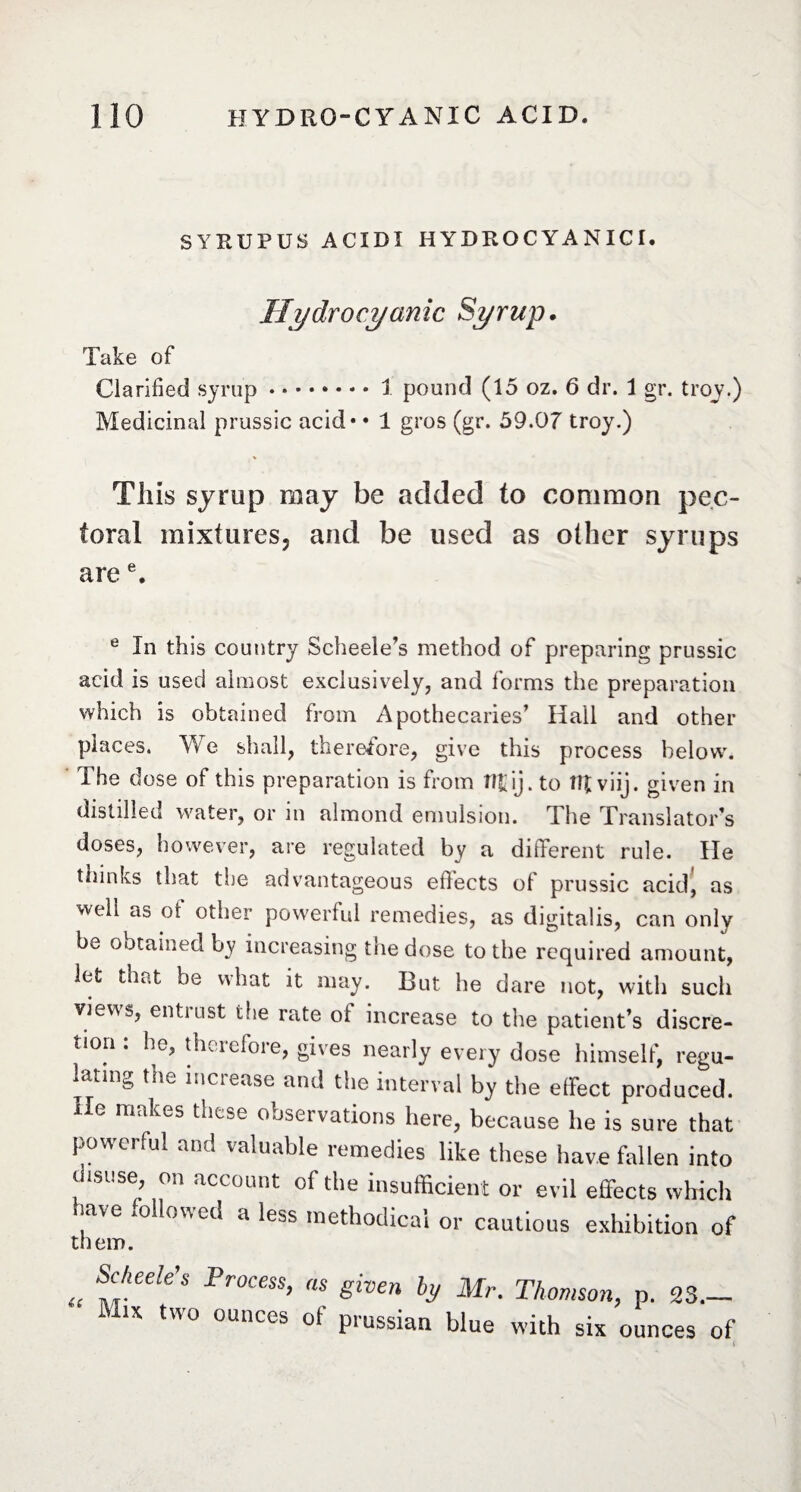 SYRUPÜS ACIDI HYDROCYANICI. Hydrocyanic Syrup. Take of Clarified syrup.1 pound (15 oz.6 dr. 1 gr. troy.) Medicinal prussic acid* * 1 gros (gr. 59.07 troy.) Tills syrup may be added to common pec¬ toral mixtures, and be used as other syrups aree. e In this country Scheele’s method of preparing prussic acid is used almost exclusively, and forms the preparation which is obtained from Apothecaries’ Hall and other places. We shall, therefore, give this process below. The dose of this preparation is from lîtij. to IR viij. given in distilled water, or in almond emulsion. The Translator’s doses, however, are regulated by a different rule. He thinks that the advantageous efiects ot prussic acid, as well as ot other powerful remedies, as digitalis, can only be obtained by increasing the dose to the required amount, let that be what it may. But he dare not, with such views, entrust the rate of increase to the patient’s discre¬ tion : he, therefore, gives nearly every dose himself, regu¬ lating the inciease and the interval by the effect produced. He makes these observations here, because he is sure that powerful and valuable remedies like these have fallen into thsuse, on account of the insufficient or evil effects which have followed a less methodical or cautious exhibition of them. <t Scheele’s Process, as given by Mr. Thomson, p. 23— Mix two ounces ot' prussian blue with six ounces of