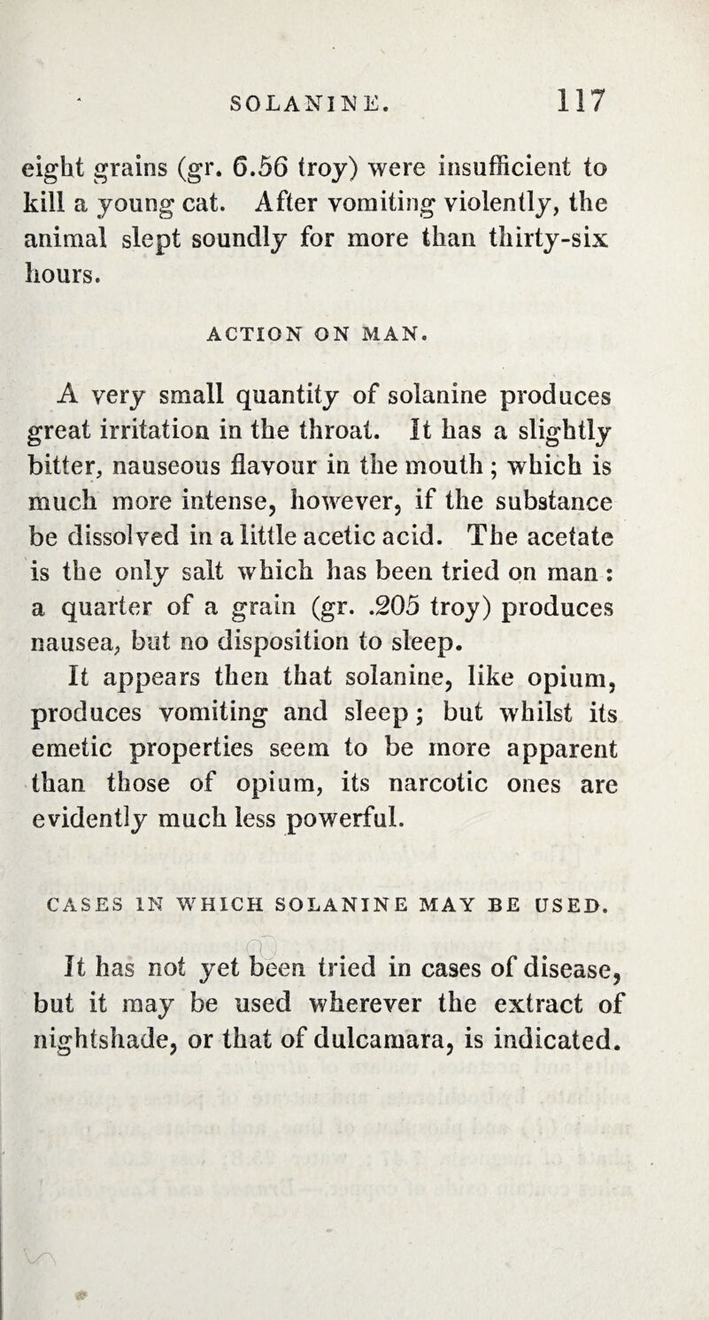 eight grains (gr. 6.56 troy) were insufficient to kill a young cat. After vomiting violently, the animal slept soundly for more than thirty-six hours. ACTION ON MAN. A very small quantity of solanine produces great irritation in the throat. It has a slightly bitter, nauseous flavour in the mouth ; which is much more intense, however, if the substance be dissolved in a little acetic acid. The acetate is the only salt which has been tried on man : a quarter of a grain (gr. .205 troy) produces nausea, but no disposition to sleep. It appears then that solanine, like opium, produces vomiting and sleep ; but whilst its emetic properties seem to be more apparent than those of opium, its narcotic ones are evidently much less powerful. CASES IN WHICH SOLANINE MAY BE USED. It has not yet been tried in cases of disease, but it may be used wherever the extract of nightshade, or that of dulcamara, is indicated.