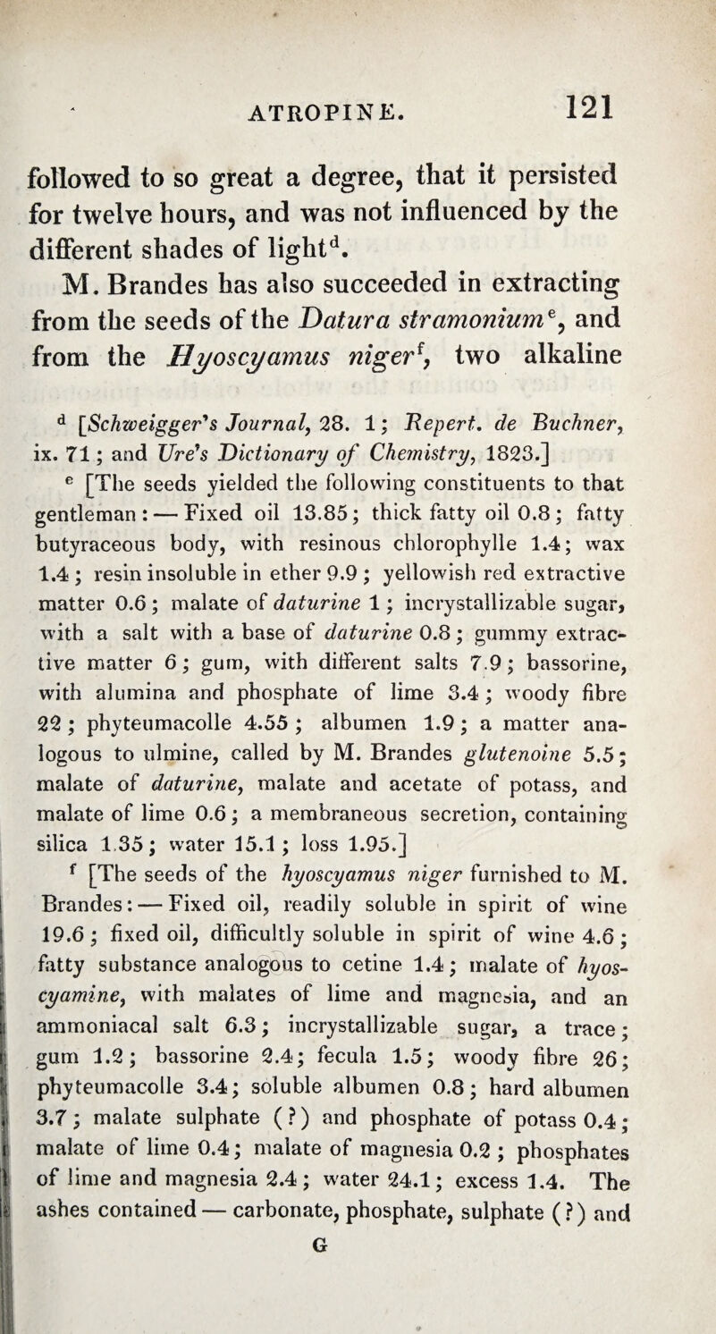 followed to so great a degree, that it persisted for twelve hours, and was not influenced by the different shades of lightd. M. Brandes has also succeeded in extracting from the seeds of the Datura stramonium*, and from the Hyoscyamus niger[, two alkaline d [Schweigger's Journal, 28. 1 ; JRepert. de 'Buchner, ix. 71 ; and Ure7s Dictionary of Chemistry, 1823.] e [The seeds yielded the following constituents to that gentleman: — Fixed oil 13.85; thick fatty oil 0.8 ; fatty butyraceous body, with resinous chlorophylle 1.4; wax 1.4 ; resin insoluble in ether 9.9 ; yellowish red extractive matter 0.6 ; malate of daturine 1 ; incrystallizable sugar, with a salt with a base of daturine 0.8 ; gummy extrac¬ tive matter 6; gum, with different salts 7.9; bassorine, with alumina and phosphate of lime 3.4 ; woody fibre 22 ; phyteumacolle 4.55 ; albumen 1.9 ; a matter ana¬ logous to ulmine, called by M. Brandes glutenoine 5.5 ; malate of daturine, malate and acetate of potass, and malate of lime 0.6 ; a membraneous secretion, containing silica 1.35 ; water 15.1 ; loss 1.95.] f [The seeds of the hyoscyamus niger furnished to M. Brandes: — Fixed oil, readily soluble in spirit of wine 19.6; fixed oil, difficultly soluble in spirit of wine 4.6 ; fatty substance analogous to cetine 1.4; malate of hyos- cyamine, with malates of lime and magnesia, and an ammoniacal salt 6.3 ; incrystallizable sugar, a trace ; gum 1.2; bassorine 2.4; fecula 1.5; woody fibre 26; phyteumacolle 3.4; soluble albumen 0.8; hard albumen 3.7 ; malate sulphate (?) and phosphate of potass 0.4 ; malate of lime 0.4; malate of magnesia 0.2 ; phosphates of lime and magnesia 2.4 ; water 24.1; excess 1.4. The ! ashes contained — carbonate, phosphate, sulphate (?) and G M