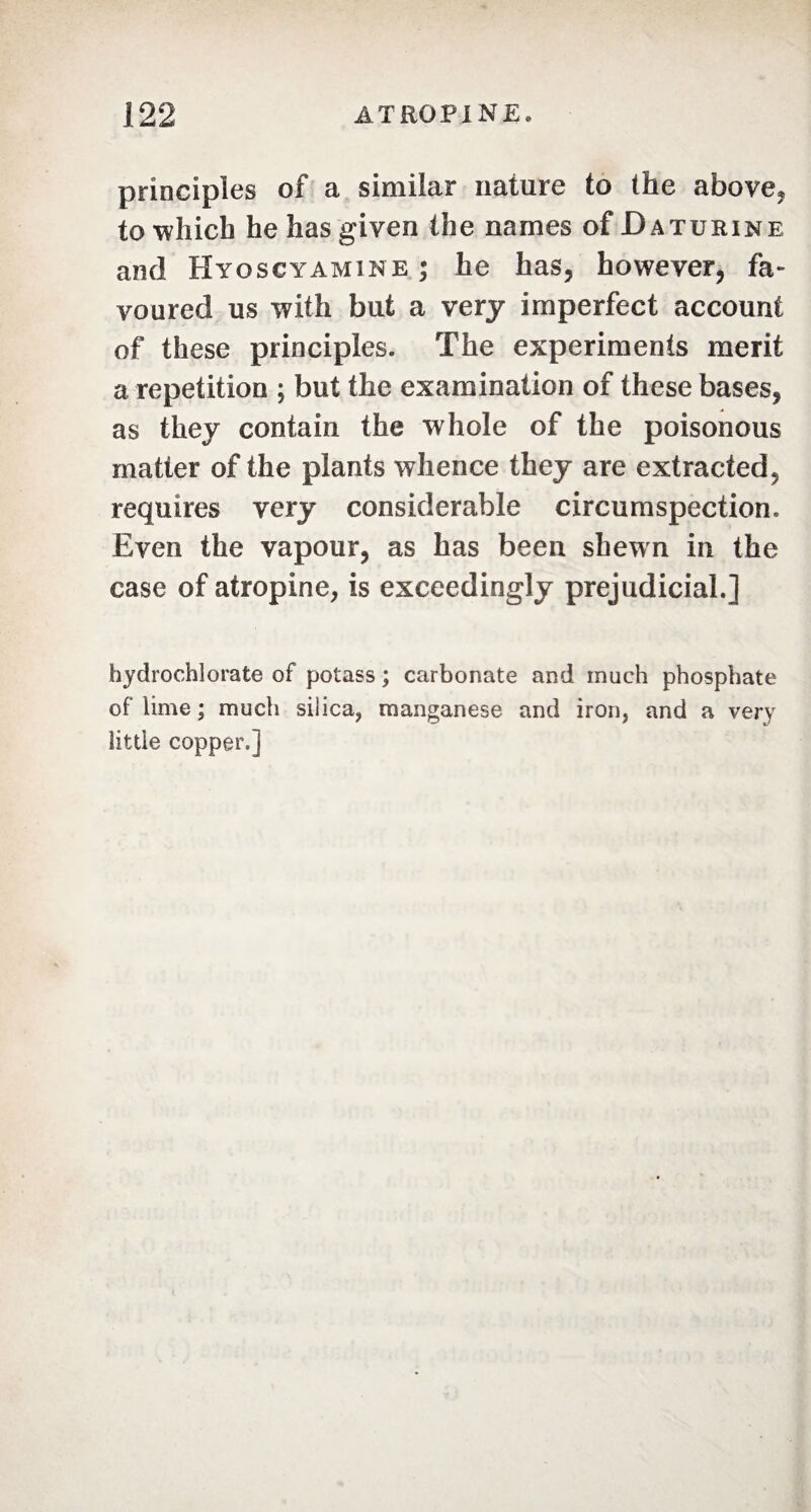 principles of a similar nature to the above, to which he has given the names of Da Turin e and Hyoscyamine ; he has, however, fa¬ voured us with but a very imperfect account of these principles. The experiments merit a repetition ; but the examination of these bases, as they contain the whole of the poisonous matter of the plants whence they are extracted, requires very considerable circumspection. Even the vapour, as has been shewn in the case of atropine, is exceedingly prejudicial.] hydrochlorate of potass ; carbonate and much phosphate of lime ; much silica, manganese and iron, and a very little copper.]