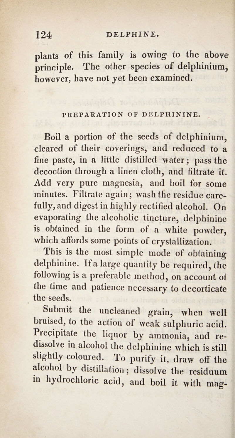 plants of this family is owing to the above principle. The other species of delphinium, however, have not yet been examined. PREPARATION OF DELPHININE. Boil a portion of the seeds of delphinium, cleared of their coverings, and reduced to a fine paste, in a little distilled water; pass the decoction through a linen cloth, and filtrate it. .Add very pure magnesia, and boil for some minutes. Filtrate again; wash the residue care¬ fully, and digest in highly rectified alcohol. On evaporating the alcoholic tincture, delphinine is obtained in the form ot a white powder, which affords some points of crystallization. This is the most simple mode of obtaining delphinine. If a large quantity be required, the following is a preferable method, on account ol the time and patience necessary to decorticate the seeds. Submit the uncleaned grain, when well bruised, to the action of weak sulphuric acid. Precipitate the liquor by ammonia, and re¬ dissolve in alcohol the delphinine which is still slightly coloured. To purify it, draw off the alcohol by distillation; dissolve the residuum in hydrochloric acid, and boil it with mag-