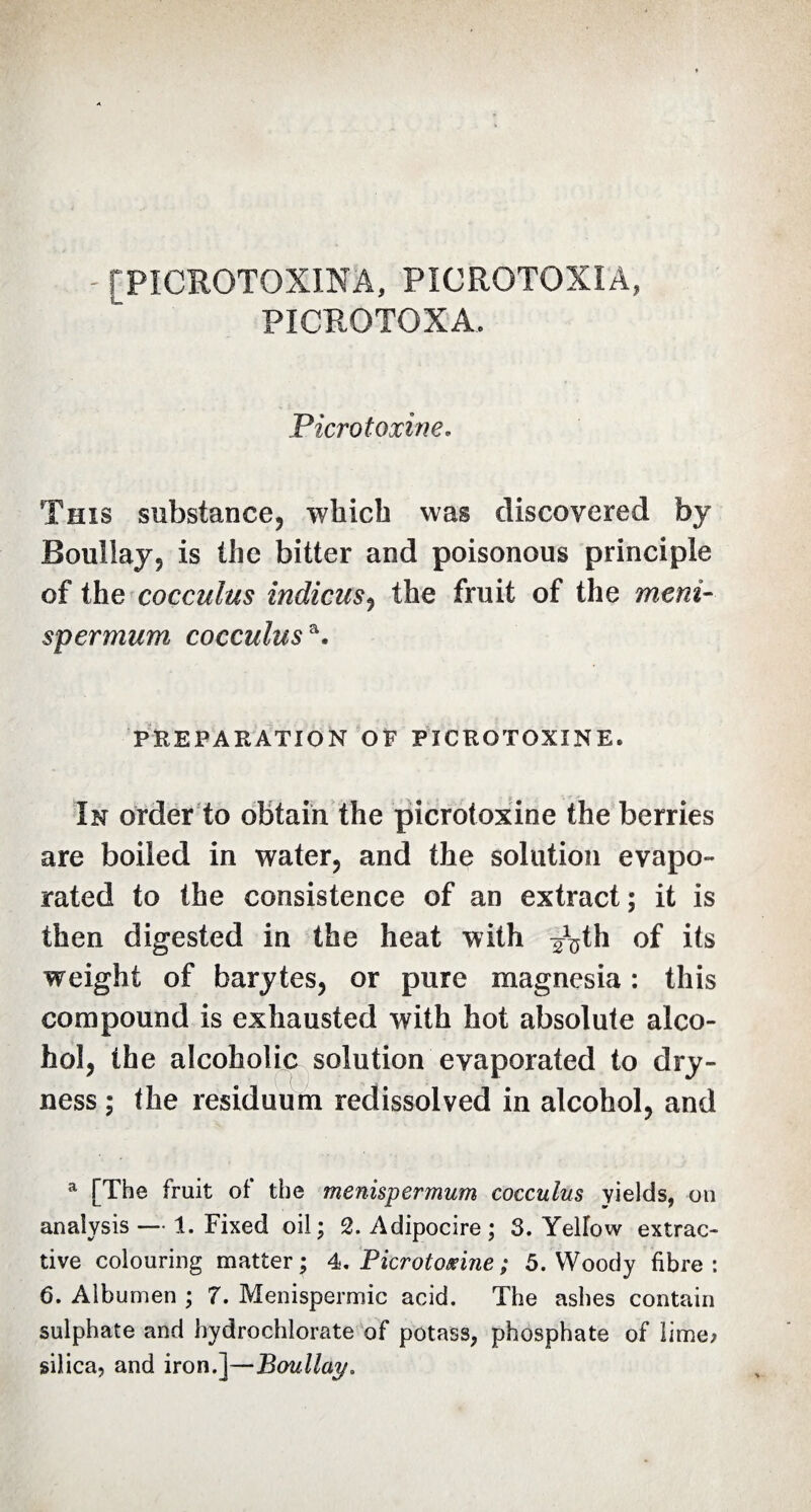 - [PÎCROTOXINA, PICRQTOXÏÂ, PICROTOXA. Picrotoxine. This substance, which was discovered by Boullay, is the bitter and poisonous principle of the cocculus indiens, the fruit of the meni- spermum cocculus a. PREPARATION OF PICROTOXINE. In order to obtain the picrotoxine the berries are boiled in water, and the solution evapo¬ rated to the consistence of an extract ; it is then digested in the heat with ^th of its weight of barytes, or pure magnesia : this compound is exhausted with hot absolute alco¬ hol, the alcoholic solution evaporated to dry¬ ness ; the residuum redissolved in alcohol, and a [The fruit of the menispermum cocculus Yields, on analysis — 1. Fixed oil; 2. Adipocire; 3. Yellow extrac¬ tive colouring matter; 4. Picrotoxine ; 5. Woody fibre: 6. Albumen ; 7. Menispermic acid. The ashes contain sulphate and hydrochlorate of potass, phosphate of lime; silica, and iron.]—Boullay.