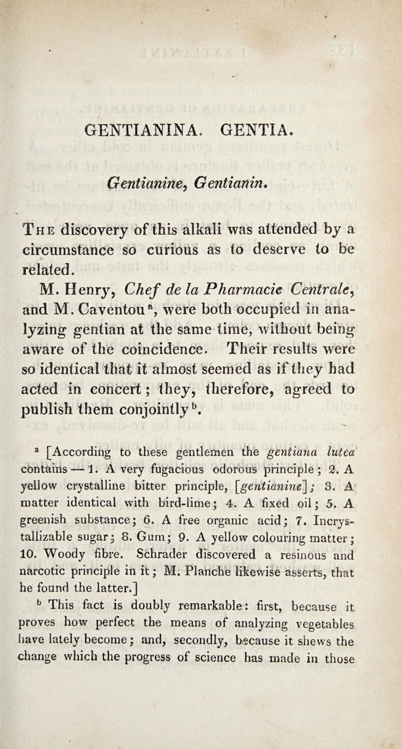 GENTIANINA. GENTIA. Gentianine, Gentianin, The discovery of this alkali was attended by a circumstance so curious as to deserve to be related. M. Henry5 Chef de la Pharmacie Centrale, and M. Caventoua, were both occupied in ana¬ lyzing gentian at the same time, without being aware of the coincidence. Their results were so identical that it almost seemed as if they had acted in concert ; they, therefore, agreed to publish them conjointly5. a [According to these gentlemen the gentiana lutea contains — 1. A very fugacious odorous principle; 2. A yellow crystalline bitter principle, [gentianine] ; 3. A matter identical with bird-lime; 4. A fixed oil; 5. A greenish substance; 6. A free organic acid; T. Incrys- tallizable sugar; 8. Gum; 9. A yellow colouring matter ; 10. Woody fibre. Schrader discovered a resinous and narcotic principle in it ; M. Planche likewise asserts, that he found the latter.] b This fact is doubly remarkable: first, because it proves how perfect the means of analyzing vegetables have lately become ; and, secondly, because it shews the change which the progress of science has made in those