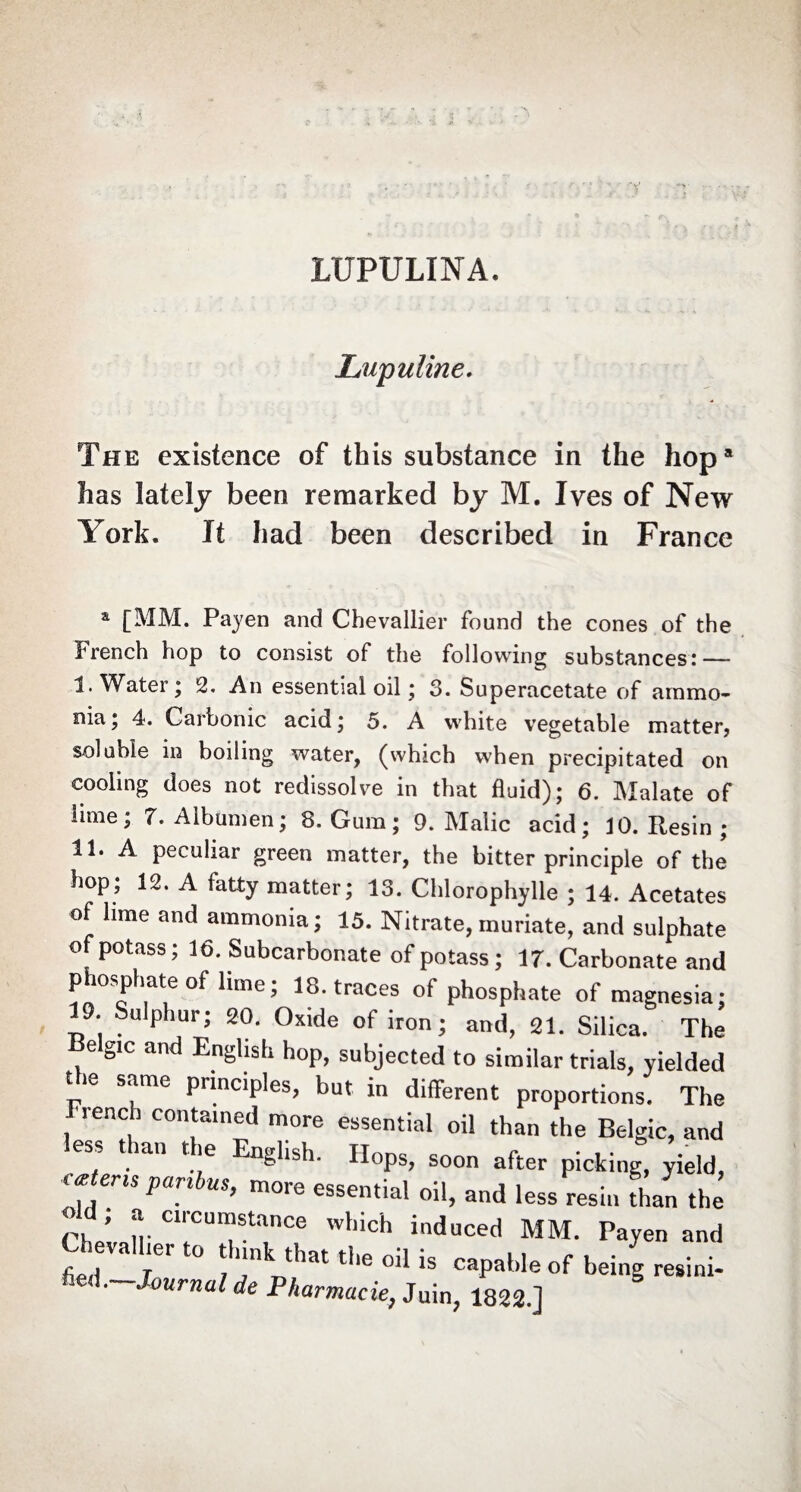 LUPULINA. Itupuline. The existence of this substance in the hop* has lately been remarked by M. Ives of New York. It had been described in France a [MM. Payen and Chevallier found the cones of the French hop to consist of the following substances: — I. Water; 2. An essential oil ; 3. Superacetate of ammo¬ nia; 4. Carbonic acid; 5. A white vegetable matter, soluble in boiling water, (which when precipitated on cooling does not redissolve in that fluid); 6. Malate of lime; 7. Albumen; 8. Gum ; 9. Malic acid; 10. Resin ; II. A peculiar green matter, the bitter principle of the hop; 12. A fatty matter; 13. Chlorophylle ; 14. Acetates of lime and ammonia; 15. Nitrate, muriate, and sulphate of potass; 16. Subcarbonate of potass ; 17. Carbonate and phosphate of dime; 18. traces of phosphate of magnesia; 19. Sulphur; 20. Oxide of iron; and, 21. Silica. The Belgic and English hop, subjected to similar trials, yielded t le same principles, but in different proportions. The reach contained more essential oil than the Belgic, and less than the English. Hops, soon after picking, yield, catens paribus, more essential oil, and less resin than the old; a circumstance which induced MM. Payen and t;r ;er t0 ! nk that tl,e oil is caPaMe of being resini- -Journal de Pharmacie, Juin, 1822.]