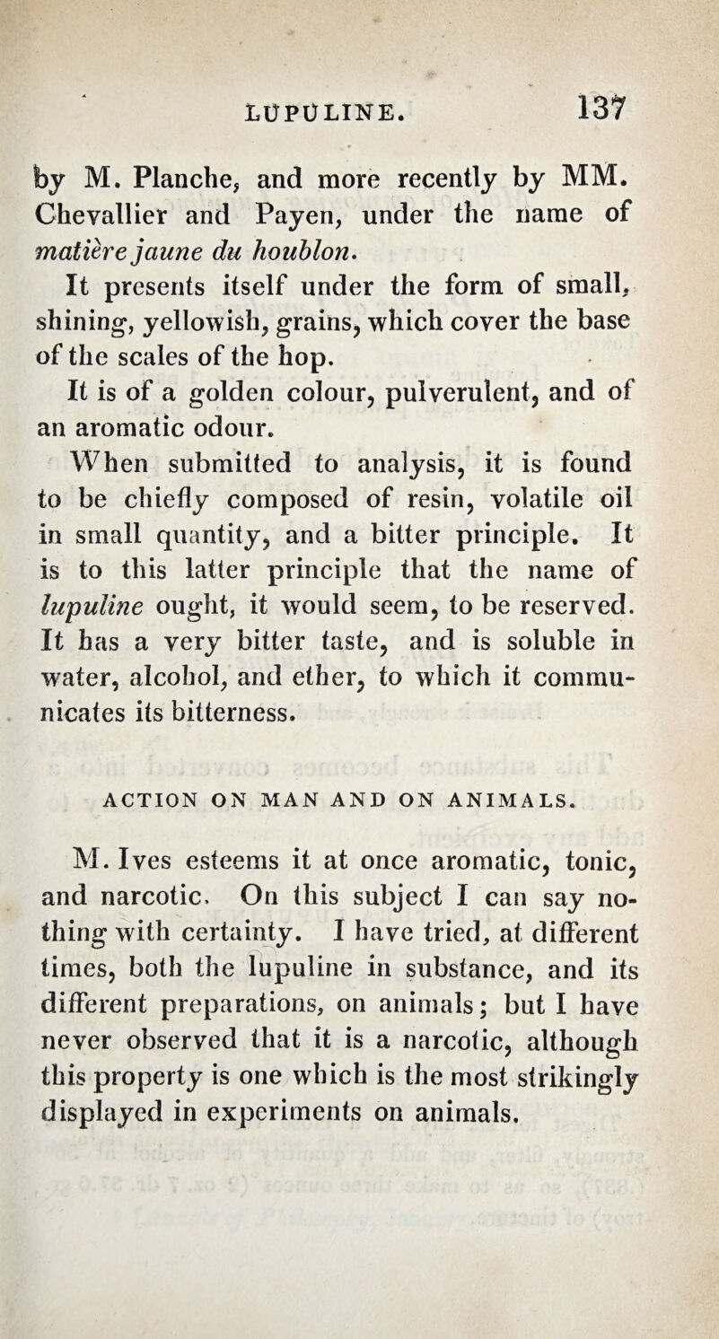 by M. Planche* and more recently by MM, Chevallier and Payen* under the name of matière jaune du houblon. It presents itself under the form of small, shining*, yellowish* grains, which cover the base of the scales of the hop. It is of a golden colour, pulverulent, and of an aromatic odour. When submitted to analysis, it is found to be chiefly composed of resin, volatile oil in small quantity, and a bitter principle. It is to this latter principle that the name of lupuline ought, it would seem, to be reserved. It has a very bitter taste, and is soluble in water, alcohol* and ether, to which it commu¬ nicates its bitterness, ACTION ON MAN AND ON ANIMALS. M. Ives esteems it at once aromatic, tonic, and narcotic. On this subject I can say no¬ thing with certainty. I have tried, at different times, both the lbpuline in substance* and its different preparations, on animals; but I have never observed that it is a narcotic, although this property is one which is the most strikingly displayed in experiments on animals.